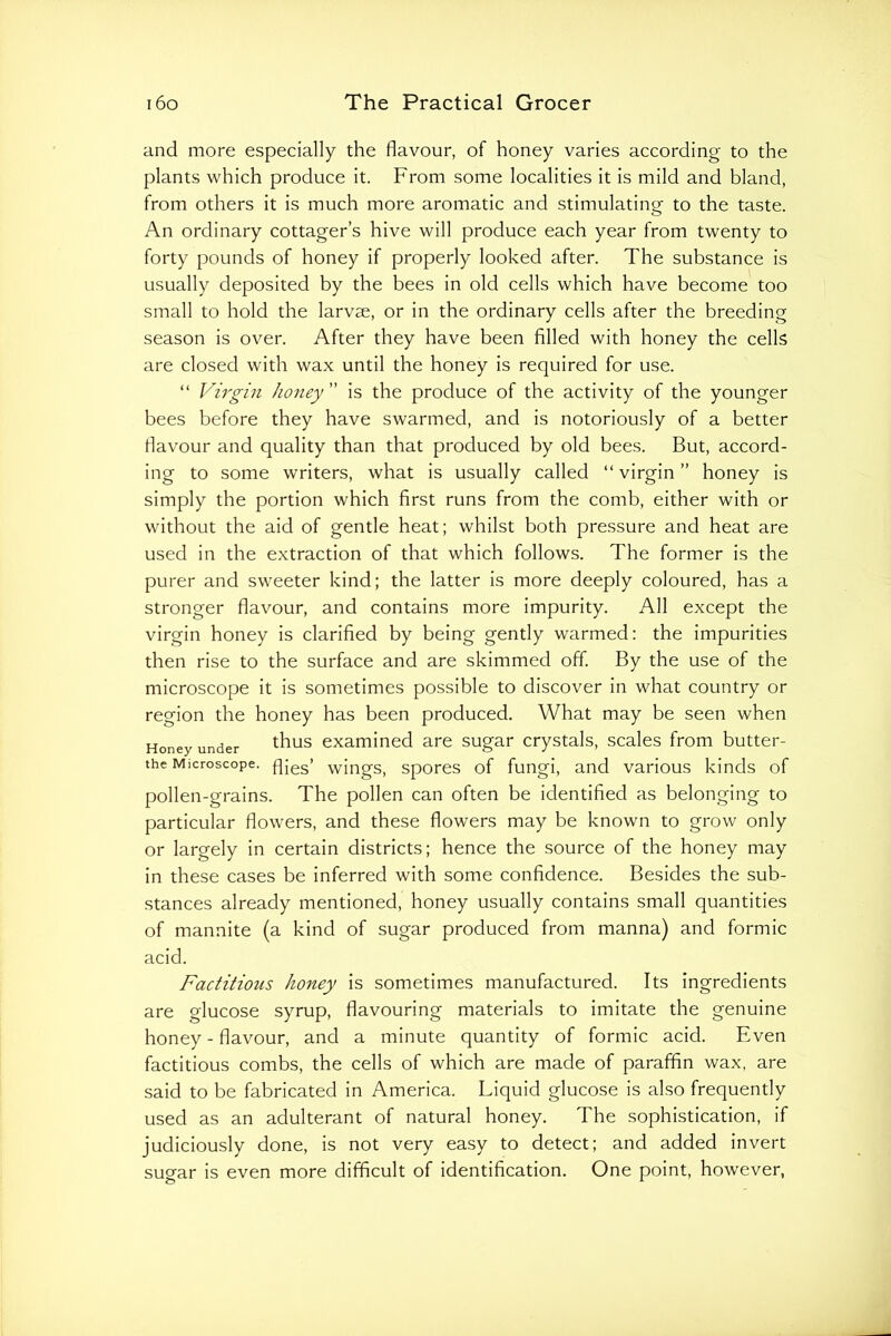 and more especially the flavour, of honey varies according to the plants which produce it. From some localities it is mild and bland, from others it is much more aromatic and stimulatinor to the taste. o An ordinary cottager’s hive will produce each year from twenty to forty pounds of honey if properly looked after. The substance is usually deposited by the bees in old cells which have become too small to hold the larvae, or in the ordinary cells after the breeding season is over. After they have been filled with honey the cells are closed with wax until the honey is required for use. “ Virgin honey ” is the produce of the activity of the younger bees before they have swarmed, and is notoriously of a better flavour and quality than that produced by old bees. But, accord- ing to some writers, what is usually called “virgin” honey is simply the portion which first runs from the comb, either with or without the aid of gentle heat; whilst both pressure and heat are used in the extraction of that which follows. The former is the purer and sweeter kind; the latter is more deeply coloured, has a stronger flavour, and contains more impurity. All except the virgin honey is clarified by being gently warmed: the impurities then rise to the surface and are skimmed off By the use of the microscope it is sometimes possible to discover in what country or region the honey has been produced. What may be seen when Honey under ^^us examined are sugar crystals, scales from butter- the Microscope, fljgg’ wings, spores of fungi, and various kinds of pollen-grains. The pollen can often be identified as belonging to particular flowers, and these flowers may be known to grow only or largely in certain districts; hence the source of the honey may in these cases be inferred with some confidence. Besides the sub- stances already mentioned, honey usually contains small quantities of mannite (a kind of sugar produced from manna) and formic acid. Factitious honey is sometimes manufactured. Its ingredients are glucose syrup, flavouring materials to imitate the genuine honey - flavour, and a minute quantity of formic acid. Even factitious combs, the cells of which are made of paraffin wax, are said to be fabricated in America. Liquid glucose is also frequently used as an adulterant of natural honey. The sophistication, if judiciously done, is not very easy to detect; and added invert sugar is even more difficult of identification. One point, however,