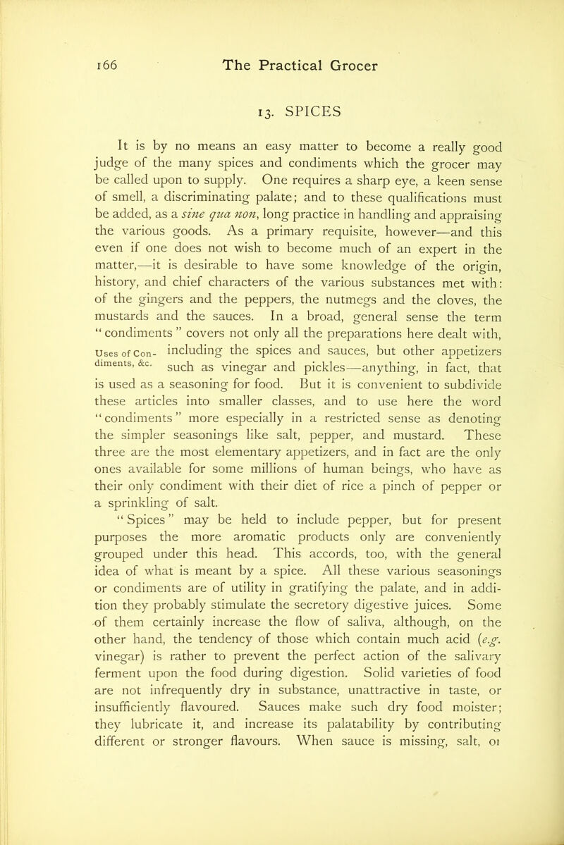 13. SPICES It is by no means an easy matter to become a really good judge of the many spices and condiments which the grocer may be called upon to supply. One requires a sharp eye, a keen sense of smell, a discriminating palate; and to these qualifications must be added, as a sme qtia non, long practice in handling and appraising the various goods. As a primary requisite, however—and this even if one does not wish to become much of an expert in the matter,—it is desirable to have some knowledge of the origin, history, and chief characters of the various substances met with: of the gingers and the peppers, the nutmegs and the cloves, the mustards and the sauces. In a broad, general sense the term “ condiments ” covers not only all the preparations here dealt with, Uses of Con- including the spices and sauces, but other appetizers diments, &c. vinegar and pickles—^anything, in fact, that is used as a seasoning for food. But it is convenient to subdivide these articles into smaller classes, and to use here the word “condiments” more especially in a restricted sense as denoting the simpler seasonings like salt, pepper, and mustard. These three are the most elementary appetizers, and in fact are the only ones available for some millions of human beings, who have as their only condiment with their diet of rice a pinch of pepper or a sprinkling of salt. “ Spices ” may be held to include pepper, but for present purposes the more aromatic products only are conveniently grouped under this head. This accords, too, with the general idea of what is meant by a spice. All these various seasonings or condiments are of utility in gratifying the palate, and in addi- tion they probably stimulate the secretory digestive juices. Some of them certainly increase the flow of saliva, although, on the other hand, the tendency of those which contain much acid {e.^. vinegar) is rather to prevent the perfect action of the salivary ferment upon the food during digestion. Solid varieties of food are not infrequently dry in substance, unattractive in taste, or insufficiently flavoured. Sauces make such dry food moister; they lubricate it, and increase its palatability by contributing different or stronger flavours. When sauce is missing, salt, 01