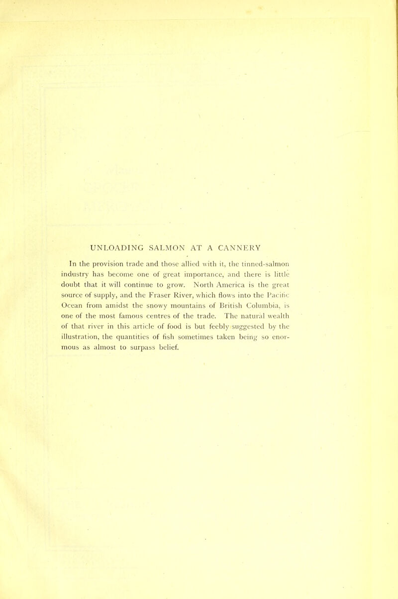 In the provision trade and those allied with it, the tinned-salmon industry has become one of great importance, and there is little doubt that it will continue to grow. North America is the great source of supply, and the Fraser River, which flows into the Pacific Ocean from amidst the snowy mountains of British Columbia, is one of the most famous centres of the trade. The natural wealth of that river in this article of food is but feebly suggested by the illustration, the quantities of fish sometimes taken being so enor- mous as almost to surpass belief.