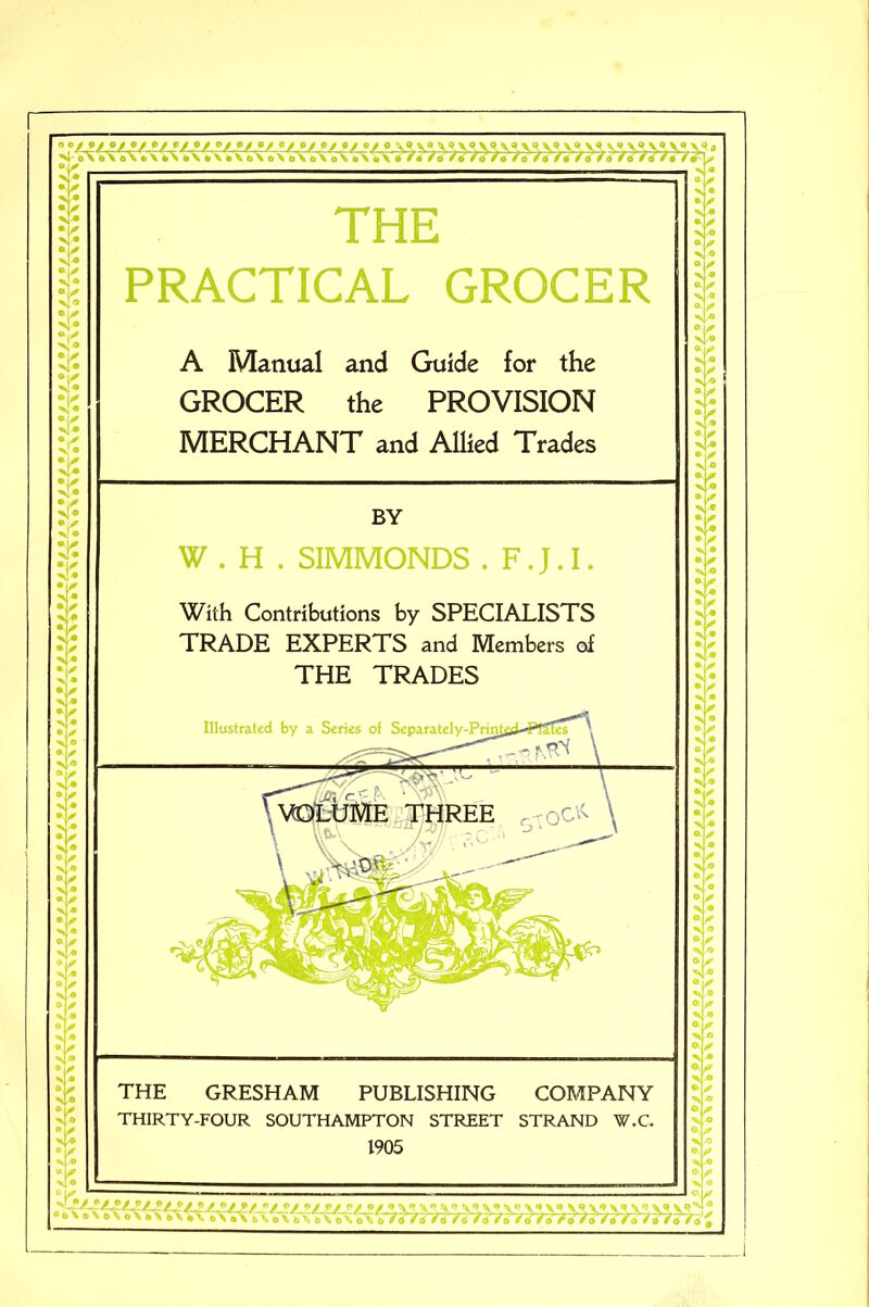 “K K > • > • It *0 X * • / X * O ^ N* 0 ^ xl« xl« $ 1 T. 4« li' *Y N> •\f > • ;? > * v* v® ► / v * * ✓ s • »✓ > * >y > • * / \ • • 0 x[« ;s $ THE PRACTICAL GROCER A Manual and Guide for the GROCER the PROVISION MERCHANT and Allied Trades W . H . SIMMONDS . F.J.I. With Contributions by SPECIALISTS TRADE EXPERTS and Members of THE TRADES Illustrated by a Series of THE GRESHAM PUBLISHING COMPANY THIRTY-FOUR SOUTHAMPTON STREET STRAND W.C 1905 6 V • IS <® X « 0 X* T- > ° 4® It \0 x *> It X* X • x* ✓ X •  0 X • X • *0 X ^ X • X • « ^ ° \0 X « X o