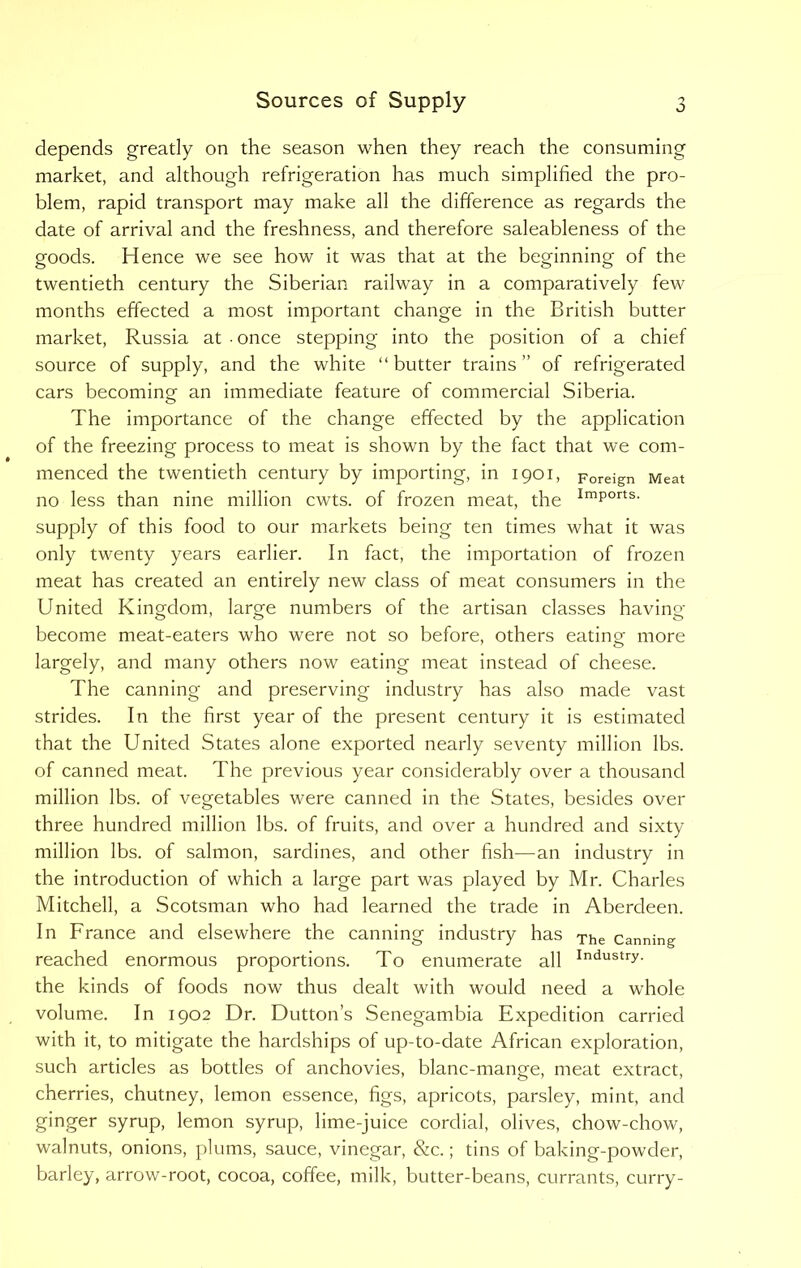 o depends greatly on the season when they reach the consuming market, and although refrigeration has much simplified the pro- blem, rapid transport may make all the difference as regards the date of arrival and the freshness, and therefore saleableness of the goods. Hence we see how it was that at the beginning of the twentieth century the Siberian railway in a comparatively few months effected a most important change in the British butter market, Russia at • once stepping into the position of a chief source of supply, and the white “ butter trains ” of refrigerated cars becoming an immediate feature of commercial Siberia. The importance of the change effected by the application of the freezing process to meat is shown by the fact that we com- menced the twentieth century by importing, in 1901, Foreign Meat no less than nine million cwts. of frozen meat, the ImPorts- supply of this food to our markets being ten times what it was only twenty years earlier. In fact, the importation of frozen meat has created an entirely new class of meat consumers in the United Kingdom, large numbers of the artisan classes having become meat-eaters who were not so before, others eating- more largely, and many others now eating meat instead of cheese. The canning and preserving industry has also made vast strides. In the first year of the present century it is estimated that the United States alone exported nearly seventy million lbs. of canned meat. The previous year considerably over a thousand million lbs. of vegetables were canned in the States, besides over three hundred million lbs. of fruits, and over a hundred and sixty million lbs. of salmon, sardines, and other fish—an industry in the introduction of which a large part was played by Mr. Charles Mitchell, a Scotsman who had learned the trade in Aberdeen. In France and elsewhere the canning industry has The canning reached enormous proportions. To enumerate all Industry- the kinds of foods now thus dealt with would need a whole volume. In 1902 Dr. Dutton’s Senegambia Expedition carried with it, to mitigate the hardships of up-to-date African exploration, such articles as bottles of anchovies, blanc-mange, meat extract, cherries, chutney, lemon essence, figs, apricots, parsley, mint, and ginger syrup, lemon syrup, lime-juice cordial, olives, chow-chow, walnuts, onions, plums, sauce, vinegar, &c.; tins of baking-powder, barley, arrow-root, cocoa, coffee, milk, butter-beans, currants, curry-