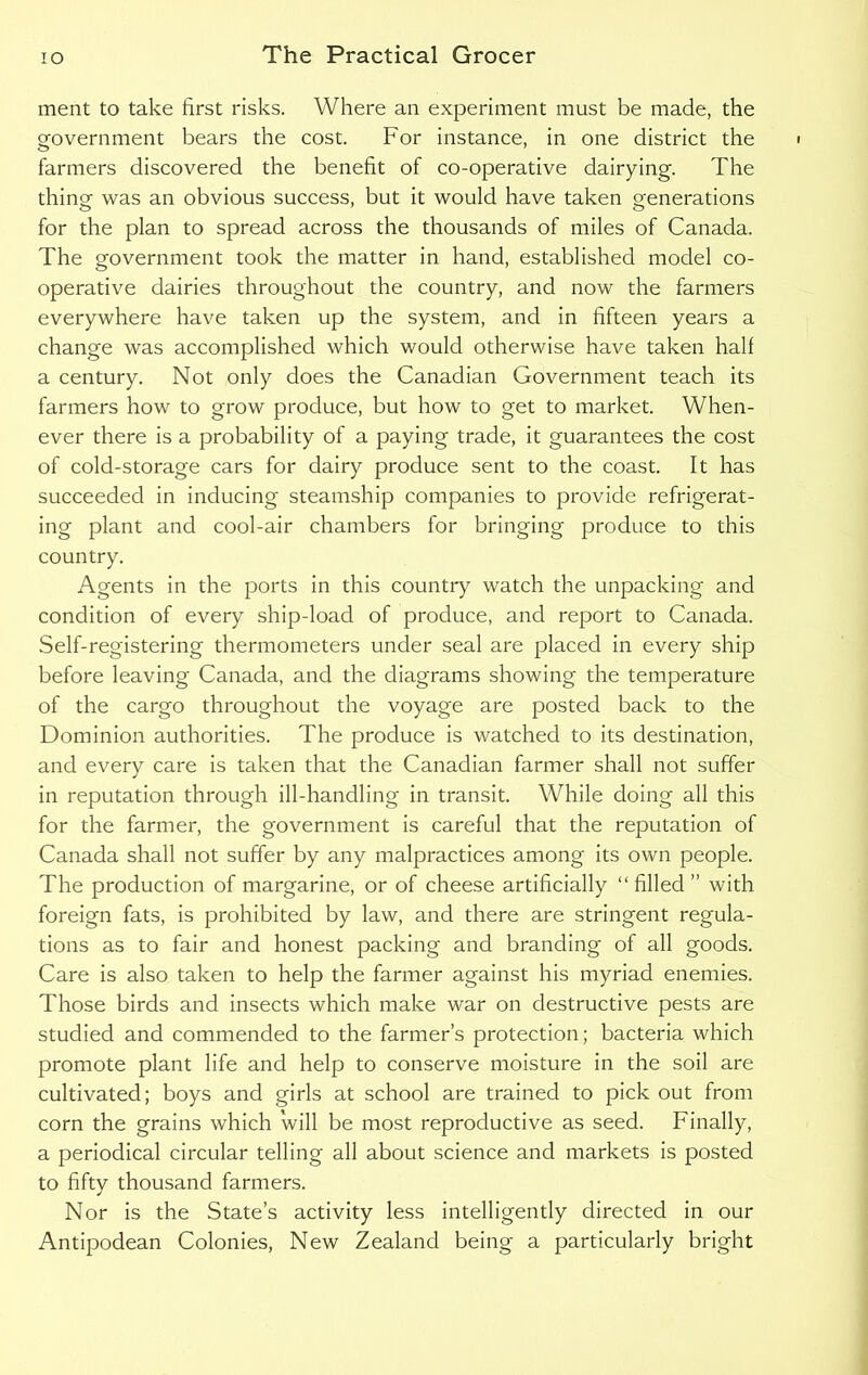 ment to take first risks. Where an experiment must be made, the government bears the cost. For instance, in one district the farmers discovered the benefit of co-operative dairying. The thing- was an obvious success, but it would have taken generations for the plan to spread across the thousands of miles of Canada. The government took the matter in hand, established model co- operative dairies throughout the country, and now the farmers everywhere have taken up the system, and in fifteen years a change was accomplished which would otherwise have taken half a century. Not only does the Canadian Government teach its farmers how to grow produce, but how to get to market. When- ever there is a probability of a paying trade, it guarantees the cost of cold-storage cars for dairy produce sent to the coast. It has succeeded in inducing steamship companies to provide refrigerat- ing plant and cool-air chambers for bringing produce to this country. Agents in the ports in this country watch the unpacking and condition of every ship-load of produce, and report to Canada. Self-registering thermometers under seal are placed in every ship before leaving Canada, and the diagrams showing the temperature of the cargo throughout the voyage are posted back to the Dominion authorities. The produce is watched to its destination, and every care is taken that the Canadian farmer shall not suffer in reputation through ill-handling in transit. While doing all this for the farmer, the government is careful that the reputation of Canada shall not suffer by any malpractices among its own people. The production of margarine, or of cheese artificially “ filled ” with foreign fats, is prohibited by law, and there are stringent regula- tions as to fair and honest packing and branding of all goods. Care is also taken to help the farmer against his myriad enemies. Those birds and insects which make war on destructive pests are studied and commended to the farmer’s protection; bacteria which promote plant life and help to conserve moisture in the soil are cultivated; boys and girls at school are trained to pick out from corn the grains which will be most reproductive as seed. Finally, a periodical circular telling all about science and markets is posted to fifty thousand farmers. Nor is the State’s activity less intelligently directed in our Antipodean Colonies, New Zealand being a particularly bright