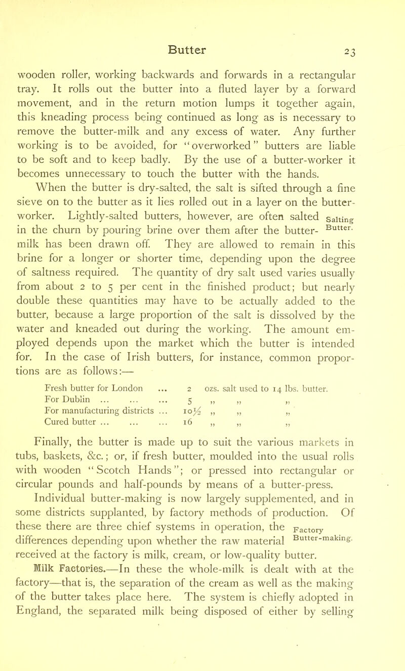 wooden roller, working backwards and forwards in a rectangular tray. It rolls out the butter into a fluted layer by a forward movement, and in the return motion lumps it together again, this kneading process being continued as long as is necessary to remove the butter-milk and any excess of water. Any further working is to be avoided, for “overworked” butters are liable to be soft and to keep badly. By the use of a butter-worker it becomes unnecessary to touch the butter with the hands. When the butter is dry-salted, the salt is sifted through a fine sieve on to the butter as it lies rolled out in a layer on the butter- worker. Lightly-salted butters, however, are often salted salting in the churn by pouring brine over them after the butter- Butter- milk has been drawn off. They are allowed to remain in this brine for a longer or shorter time, depending upon the degree of saltness required. The quantity of dry salt used varies usually from about 2 to 5 per cent in the finished product; but nearly double these quantities may have to be actually added to the butter, because a large proportion of the salt is dissolved by the water and kneaded out during the working. The amount em- ployed depends upon the market which the butter is intended for. In the case of Irish butters, for instance, common propor- tions are as follows:— Fresh butter for London For Dublin For manufacturing districts ... Cured butter ... 2 ozs. salt used to 14 lbs. butter. 5 !> >! >) „ „ „ Finally, the butter is made up to suit the various markets in tubs, baskets, &c.; or, if fresh butter, moulded into the usual rolls with wooden “Scotch Hands”; or pressed into rectangular or circular pounds and half-pounds by means of a butter-press. Individual butter-making is now largely supplemented, and in some districts supplanted, by factory methods of production. Of these there are three chief systems in operation, the Factory differences depending upon whether the raw material Butter-makmg- received at the factory is milk, cream, or low-quality butter. Milk Factories.—In these the whole-milk is dealt with at the factory—that is, the separation of the cream as well as the making of the butter takes place here. The system is chiefly adopted in England, the separated milk being disposed of either by selling