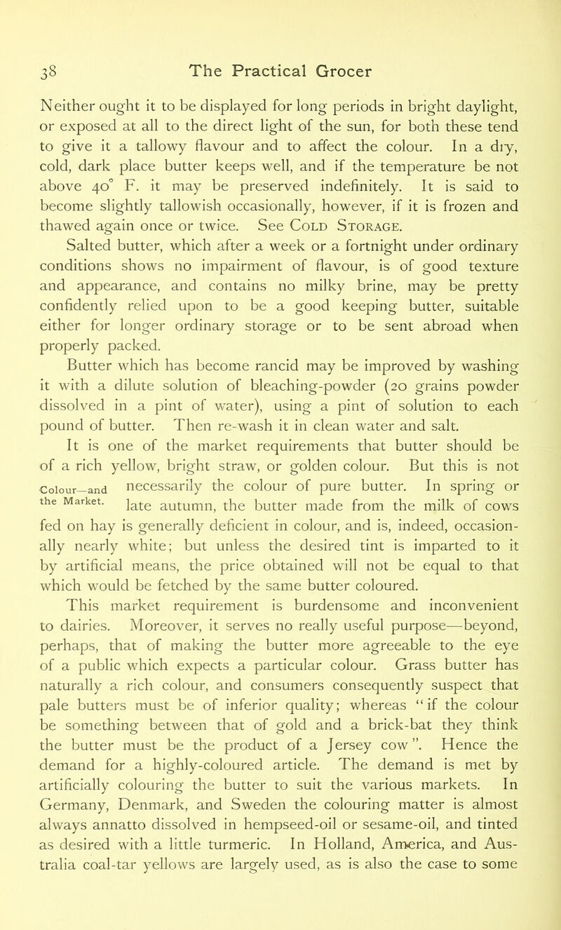 Neither ought it to be displayed for long periods in bright daylight, or exposed at all to the direct light of the sun, for both these tend to give it a tallowy flavour and to affect the colour. In a diy, cold, dark place butter keeps well, and if the temperature be not above 40° F. it may be preserved indefinitely. It is said to become slightly tallowish occasionally, however, if it is frozen and thawed again once or twice. See Cold Storage. Salted butter, which after a week or a fortnight under ordinary conditions shows no impairment of flavour, is of good texture and appearance, and contains no milky brine, may be pretty confidently relied upon to be a good keeping butter, suitable either for longer ordinary storage or to be sent abroad when properly packed. Butter which has become rancid may be improved by washing it with a dilute solution of bleaching-powder (20 grains powder dissolved in a pint of water), using a pint of solution to each pound of butter. Then re-wash it in clean water and salt. It is one of the market requirements that butter should be of a rich yellow, bright straw, or golden colour. But this is not Colour—and necessarily the colour of pure butter. In spring or the Market. ]ate autumn, the butter made from the milk of cows fed on hay is generally deficient in colour, and is, indeed, occasion- ally nearly white; but unless the desired tint is imparted to it by artificial means, the price obtained will not be equal to that which would be fetched by the same butter coloured. This market requirement is burdensome and inconvenient to dairies. Moreover, it serves no really useful purpose—beyond, perhaps, that of making the butter more agreeable to the eye of a public which expects a particular colour. Grass butter has naturally a rich colour, and consumers consequently suspect that pale butters must be of inferior quality; whereas “if the colour be something between that of gold and a brick-bat they think the butter must be the product of a Jersey cow”. Hence the demand for a highly-coloured article. The demand is met by artificially colouring the butter to suit the various markets. In Germany, Denmark, and Sweden the colouring matter is almost always annatto dissolved in hempseed-oil or sesame-oil, and tinted as desired with a little turmeric. In Holland, America, and Aus- tralia coal-tar yellows are largely used, as is also the case to some
