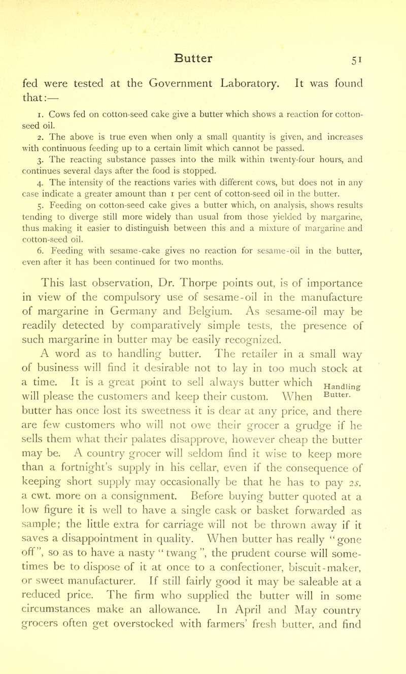 fed were tested at the Government Laboratory. It was found that:— 1. Cows fed on cotton-seed cake give a butter which shows a reaction for cotton- seed oil. 2. The above is true even when only a small quantity is given, and increases with continuous feeding up to a certain limit which cannot be passed. 3. The reacting substance passes into the milk within twenty-four hours, and continues several days after the food is stopped. 4. The intensity of the reactions varies with different cows, but does not in any case indicate a greater amount than 1 per cent of cotton-seed oil in the butter. 5. Feeding on cotton-seed cake gives a butter which, on analysis, shows results tending to diverge still more widely than usual from those yielded by margarine, thus making it easier to distinguish between this and a mixture of margarine and cotton-seed oil. 6. Feeding with sesame-cake gives no reaction for sesame-oil in the butter, even after it has been continued for two months. This last observation, Dr. Thorpe points out, is of importance in view of the compulsory use of sesame-oil in the manufacture of margarine in Germany and Belgium. As sesame-oil may be readily detected by comparatively simple tests, the presence of such margarine in butter may be easily recognized. A word as to handling butter. The retailer in a small way of business will find it desirable not to lay in too much stock at a time. It is a great point to sell always butter which Handling will please the customers and keep their custom. When Butter- butter has once lost its sweetness it is dear at any price, and there are few customers who will not owe their grocer a o-rudg'e if he sells them what their palates disapprove, however cheap the butter may be. A country grocer will seldom find it wise to keep more than a fortnight’s supply in his cellar, even if the consequence of keeping short supply may occasionally be that he has to pay 2s. a cwt. more on a consignment. Before buying butter quoted at a low figure it is well to have a single cask or basket forwarded as sample; the little extra for carriage will not be thrown away if it saves a disappointment in quality. When butter has really “gone off”, so as to have a nasty “ twang ”, the prudent course will some- times be to dispose of it at once to a confectioner, biscuit-maker, or sweet manufacturer. If still fairly good it may be saleable at a reduced price. The firm who supplied the butter will in some circumstances make an allowance. In April and May country grocers often get overstocked with farmers’ fresh butter, and find