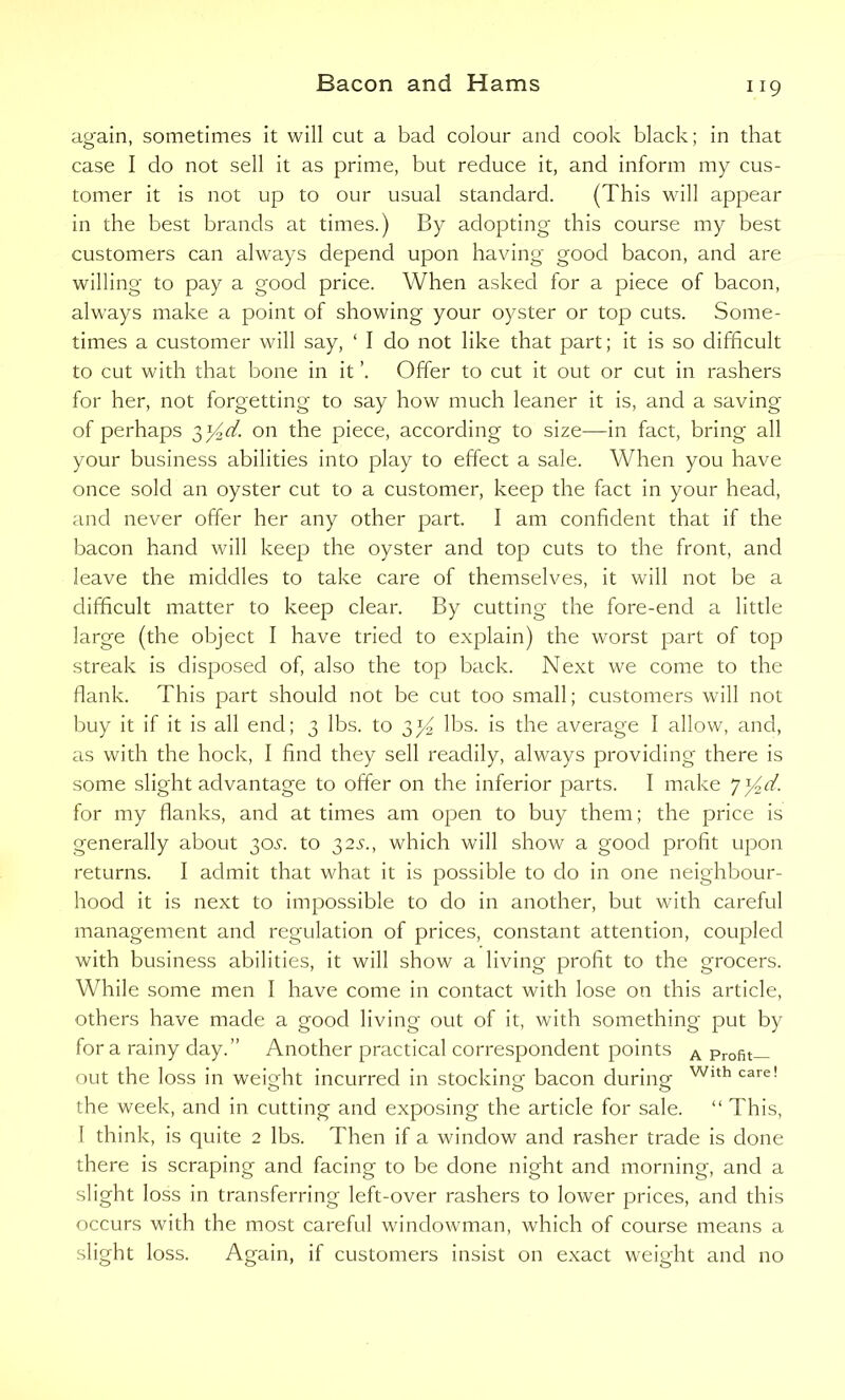 again, sometimes it will cut a bad colour and cook black; in that case I do not sell it as prime, but reduce it, and inform my cus- tomer it is not up to our usual standard. (This will appear in the best brands at times.) By adopting this course my best customers can always depend upon having good bacon, and are willing to pay a good price. When asked for a piece of bacon, always make a point of showing your oyster or top cuts. Some- times a customer will say, ‘ I do not like that part; it is so difficult to cut with that bone in it ’. Offer to cut it out or cut in rashers for her, not forgetting to say how much leaner it is, and a saving of perhaps 3y^d. on the piece, according to size—in fact, bring all your business abilities into play to effect a sale. When you have once sold an oyster cut to a customer, keep the fact in your head, and never offer her any other part. I am confident that if the bacon hand will keep the oyster and top cuts to the front, and leave the middles to take care of themselves, it will not be a difficult matter to keep clear. By cutting the fore-end a little large (the object I have tried to explain) the worst part of top streak is disposed of, also the top back. Next we come to the flank. This part should not be cut too small; customers will not buy it if it is all end; 3 lbs. to 33^ lbs. is the average I allow, and, as with the hock, I find they sell readily, always providing there is some slight advantage to offer on the inferior parts. I make 73^. for my flanks, and at times am open to buy them; the price is generally about 305. to 325., which will show a good profit upon returns. I admit that what it is possible to do in one neighbour- hood it is next to impossible to do in another, but with careful management and regulation of prices, constant attention, coupled with business abilities, it will show a living profit to the grocers. While some men I have come in contact with lose on this article, others have made a good living out of it, with something put by for a rainy day.” Another practical correspondent points a Profit— out the loss in weight incurred in stocking bacon during Wlth care! the week, and in cutting and exposing the article for sale. “ This, I think, is quite 2 lbs. Then if a window and rasher trade is done there is scraping and facing to be done night and morning, and a slight loss in transferring left-over rashers to lower prices, and this occurs with the most careful windowman, which of course means a slight loss. Again, if customers insist on exact weight and no