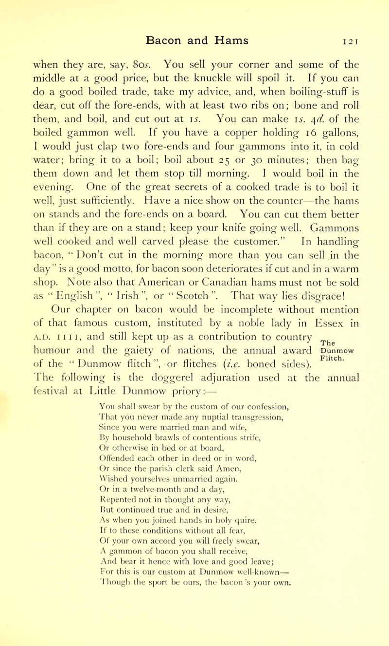 when they are, say, 8oa You sell your corner and some of the middle at a good price, but the knuckle will spoil it. If you can do a good boiled trade, take my advice, and, when boiling-stuff is dear, cut off the fore-ends, with at least two ribs on; bone and roll them, and boil, and cut out at is. You can make is. 4d. of the boiled gammon well. If you have a copper holding 16 gallons, I would just clap two fore-ends and four gammons into it, in cold water; bring it to a boil; boil about 25 or 30 minutes; then bag them down and let them stop till morning. I would boil in the evening. One of the great secrets of a cooked trade is to boil it well, just sufficiently. Have a nice show on the counter—the hams on stands and the fore-ends on a board. You can cut them better than if they are on a stand; keep your knife going well. Gammons well cooked and well carved please the customer.” In handling bacon, “ Don’t cut in the morning more than you can sell in the day ” is a good motto, for bacon soon deteriorates if cut and in a warm shop. Note also that American or Canadian hams must not be sold as “ English ”, “ Irish ”, or “ Scotch That way lies disgrace! Our chapter on bacon would be incomplete without mention of that famous custom, instituted by a noble lady in Essex in a.d. ii 11, and still kept up as a contribution to country Th humour and the gaiety of nations, the annual award Dunmow of the “ Dunmow llitch ”, or llitches (i.e. boned sides). The following is the doggerel adjuration used at the annual festival at Eittle Dunmow priory:— You shall swear by the custom of our confession, That you never made any nuptial transgression, Since you were married man and wife, By household brawls of contentious strife, Or otherwise in bed or at board, Offended each other in deed or in word, Or since the parish clerk said Amen, Wished yourselves unmarried again. Or in a twelve-month and a day, Repented not in thought any way, But continued true and in desire, As when you joined hands in holy quire. If to these conditions without all fear, Of your own accord you will freely swear, A gammon of bacon you shall receive, And bear it hence with love and good leave; For this is our custom at Dunmow well-known— Though the sport be ours, the bacon’s your own.