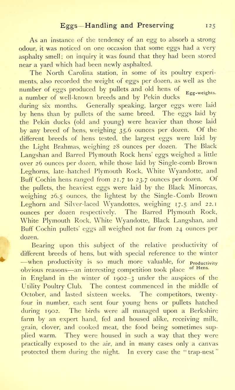 As an instance of the tendency of an egg to absorb a strong- odour, it was noticed on one occasion that some eggs had a very asphalty smell; on inquiry it was found that they had been stored near a yard which had been newly asphalted. The North Carolina station, in some of its poultry experi- ments, also recorded the weight ol eggs per dozen, as well as the number of etjcrs produced by pullets and old hens of && r 3 r . Egg-weights. a number of well-known breeds and by Pekin ducks during six months. Generally speaking, larger eggs were laid by hens than by pullets of the same breed. The eggs laid by the Pekin ducks (old and young) were heavier than those laid by any breed of hens, weighing 35.6 ounces per dozen. Of the different breeds of hens tested, the largest eggs were laid by the Light Brahmas, weighing 28 ounces per dozen. The Black Langshan and Barred Plymouth Rock hens’ eggs weighed a little over 26 ounces per dozen, while those laid by Single-comb Brown Leghorns, late-hatched Plymouth Rock, White Wyandotte, and Buff Cochin hens ranged from 21.7 to 23.7 ounces per dozen. Ot the pullets, the heaviest eggs were laid by the Black Minorcas, weighing 26.5 ounces, the lightest by the Single-Comb Brown Leghorn and Silver-laced Wyandottes, weighing 17.5 and 22.1 ounces per dozen respectively. The Barred Plymouth Rock, White Plymouth Rock, White Wyandotte, Black Langshan, and Buff Cochin pullets’ eggs all weighed not far from 24 ounces per dozen. Bearing upon this subject of the relative productivity of different breeds of hens, but with special reference to the winter -—when productivity is so much more valuable, for Productivity obvious reasons—an interesting competition took place of Hens- in England in the winter of 1902-3 under the auspices of the Utility Poultry Club. The contest commenced in the middle of October, and lasted sixteen weeks. The competitors, twenty- four in number, each sent four young hens or pullets hatched during 1902. The birds were all managed upon a Berkshire farm by an expert hand, fed and housed alike, receiving milk, grain, clover, and cooked meat, the food being sometimes sup- plied warm. They were housed in such a way that they were practically exposed to the air, and in many cases only a canvas protected them during the night. In every case the “trap-nest”