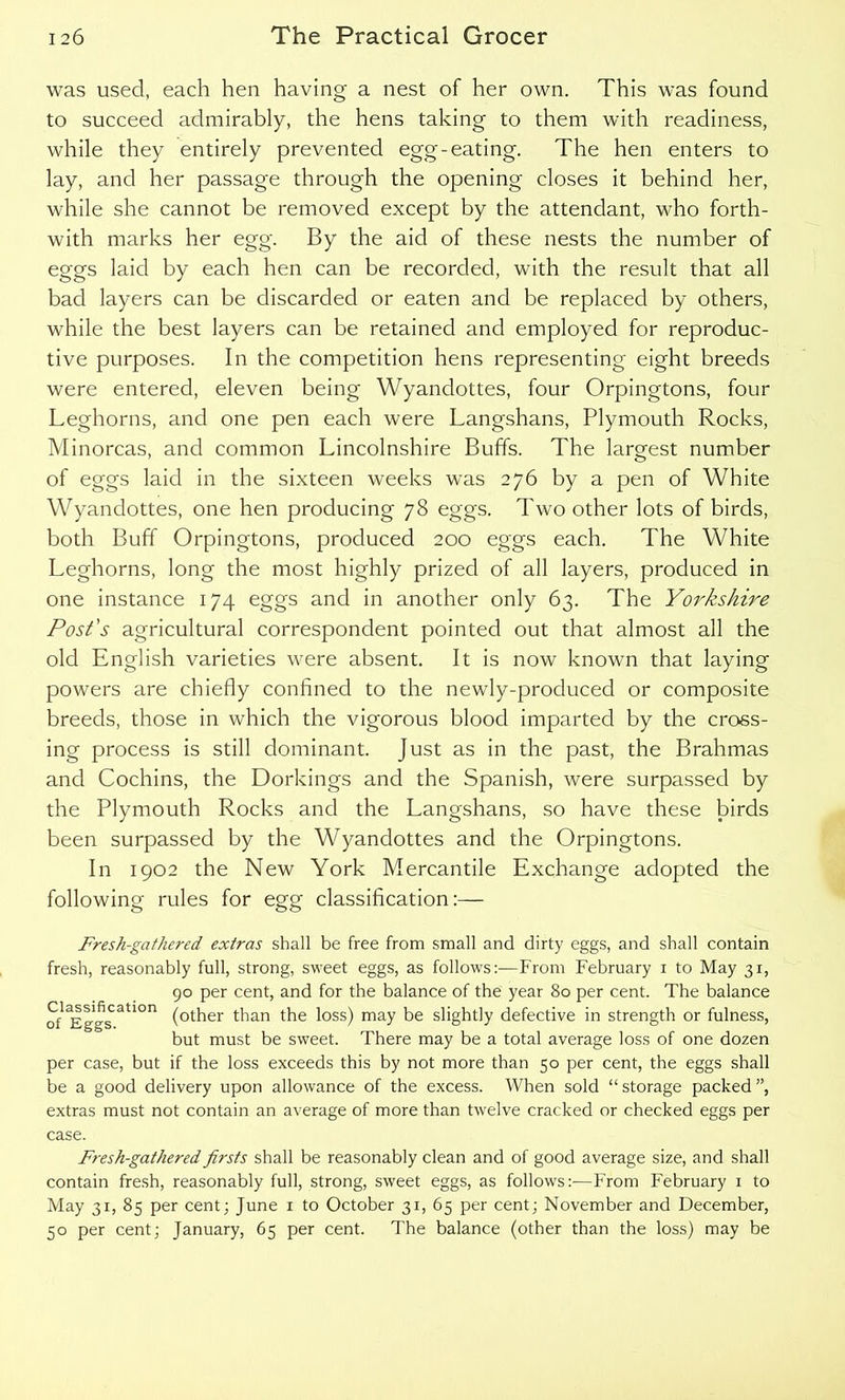 was used, each hen having a nest of her own. This was found to succeed admirably, the hens taking to them with readiness, while they entirely prevented egg-eating. The hen enters to lay, and her passage through the opening closes it behind her, while she cannot be removed except by the attendant, who forth- with marks her egg. By the aid of these nests the number of eggs laid by each hen can be recorded, with the result that all bad layers can be discarded or eaten and be replaced by others, while the best layers can be retained and employed for reproduc- tive purposes. In the competition hens representing eight breeds were entered, eleven being Wyandottes, four Orpingtons, four Leghorns, and one pen each were Langshans, Plymouth Rocks, Minorcas, and common Lincolnshire Buffs. The largest number of eggs laid in the sixteen weeks was 276 by a pen of White Wyandottes, one hen producing 78 eggs. Two other lots of birds, both Buff Orpingtons, produced 200 eggs each. The White Leghorns, long the most highly prized of all layers, produced in one instance 174 eggs and in another only 63. The Yorkshire Post’s agricultural correspondent pointed out that almost all the old English varieties were absent. It is now known that laying powers are chiefly confined to the newly-produced or composite breeds, those in which the vigorous blood imparted by the cross- ing process is still dominant. Just as in the past, the Brahmas and Cochins, the Dorkings and the Spanish, were surpassed by the Plymouth Rocks and the Langshans, so have these birds been surpassed by the Wyandottes and the Orpingtons. In 1902 the New York Mercantile Exchange adopted the following rules for egg classification:— Fresh-gathered extras shall be free from small and dirty eggs, and shall contain fresh, reasonably full, strong, sweet eggs, as follows:-—From February x to May 31, 90 per cent, and for the balance of the year 80 per cent. The balance S^ati°n (other than the loss) may be slightly defective in strength or fulness, but must be sweet. There may be a total average loss of one dozen per case, but if the loss exceeds this by not more than 50 per cent, the eggs shall be a good delivery upon allowance of the excess. When sold “ storage packed ”, extras must not contain an average of more than twelve cracked or checked eggs per case. Fresh-gathered firsts shall be reasonably clean and of good average size, and shall contain fresh, reasonably full, strong, sweet eggs, as follows:-—From February 1 to May 31, 85 per cent; June 1 to October 31, 65 per cent; November and December, 50 per cent; January, 65 per cent. The balance (other than the loss) may be