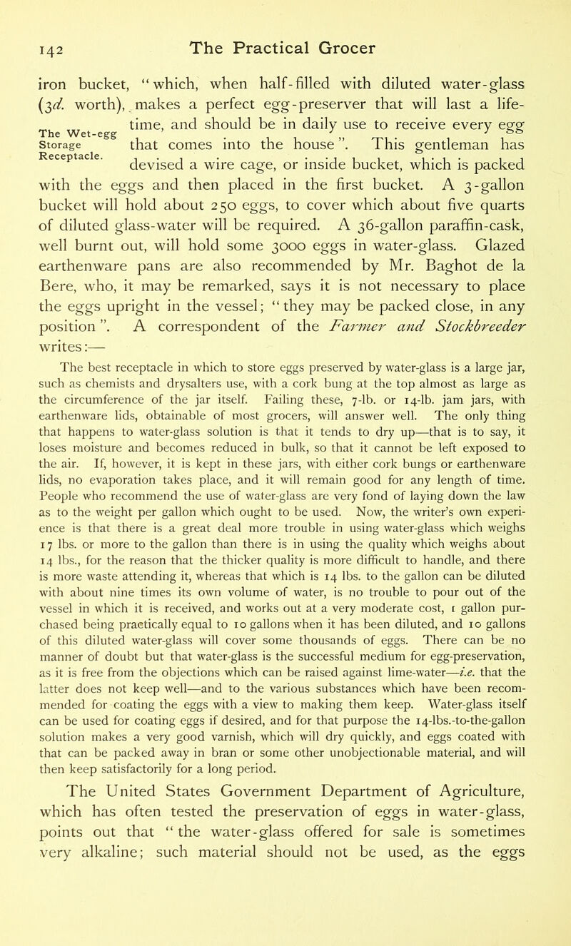 iron bucket, “which, when half-filled with diluted water-glass (3^. worth), makes a perfect egg-preserver that will last a life- time, and should be in daily use to receive every egg' The Wet-egg . 3 „ . } && storage that comes into the house . 1 his gentleman has devised a wire cage, or inside bucket, which is packed with the eggs and then placed in the first bucket. A 3-gallon bucket will hold about 250 eggs, to cover which about five quarts of diluted glass-water will be required. A 36-gallon paraffin-cask, well burnt out, will hold some 3000 eggs in water-glass. Glazed earthenware pans are also recommended by Mr. Baghot de la Bere, who, it may be remarked, says it is not necessary to place the eggs upright in the vessel; “they may be packed close, in any position ”. A correspondent of the Farmer and Stockbreeder writes:— The best receptacle in which to store eggs preserved by water-glass is a large jar, such as chemists and drysalters use, with a cork bung at the top almost as large as the circumference of the jar itself. Failing these, 7-lb. or 14-lb. jam jars, with earthenware lids, obtainable of most grocers, will answer well. The only thing that happens to water-glass solution is that it tends to dry up—that is to say, it loses moisture and becomes reduced in bulk, so that it cannot be left exposed to the air. If, however, it is kept in these jars, with either cork bungs or earthenware lids, no evaporation takes place, and it will remain good for any length of time. People who recommend the use of water-glass are very fond of laying down the law as to the weight per gallon which ought to be used. Now, the writer’s own experi- ence is that there is a great deal more trouble in using water-glass which weighs 17 lbs. or more to the gallon than there is in using the quality which weighs about 14 lbs., for the reason that the thicker quality is more difficult to handle, and there is more waste attending it, whereas that which is 14 lbs. to the gallon can be diluted with about nine times its own volume of water, is no trouble to pour out of the vessel in which it is received, and works out at a very moderate cost, r gallon pur- chased being practically equal to 10 gallons when it has been diluted, and 10 gallons of this diluted water-glass will cover some thousands of eggs. There can be no manner of doubt but that water-glass is the successful medium for egg-preservation, as it is free from the objections which can be raised against lime-water—i.e. that the latter does not keep well—and to the various substances which have been recom- mended for coating the eggs with a view to making them keep. Water-glass itself can be used for coating eggs if desired, and for that purpose the 14-lbs.-to-the-gallon solution makes a very good varnish, which will dry quickly, and eggs coated with that can be packed away in bran or some other unobjectionable material, and will then keep satisfactorily for a long period. The United States Government Department of Agriculture, which has often tested the preservation of eggs in water-glass, points out that “ the water-glass offered for sale is sometimes very alkaline; such material should not be used, as the eggs