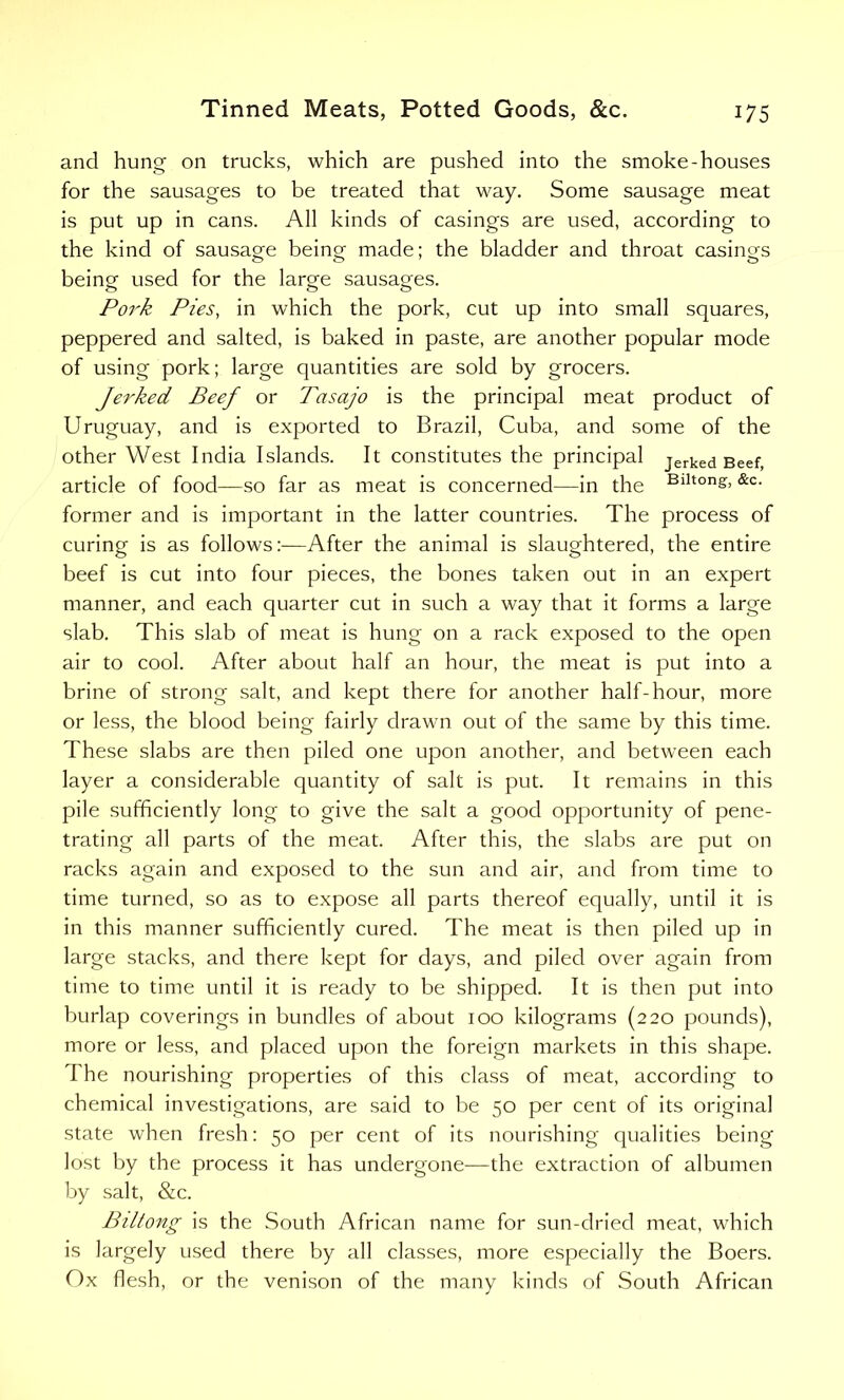 and hung on trucks, which are pushed into the smoke-houses for the sausages to be treated that way. Some sausage meat is put up in cans. All kinds of casings are used, according to the kind of sausage being made; the bladder and throat casings being used for the large sausages. Pork Pies, in which the pork, cut up into small squares, peppered and salted, is baked in paste, are another popular mode of using pork; large quantities are sold by grocers. Jerked Beef or Tasajo is the principal meat product of Uruguay, and is exported to Brazil, Cuba, and some of the other West India Islands. It constitutes the principal jerked Beef, article of food—so far as meat is concerned—in the Blltong> •Re- former and is important in the latter countries. The process of curing is as follows:—After the animal is slaughtered, the entire beef is cut into four pieces, the bones taken out in an expert manner, and each quarter cut in such a way that it forms a large slab. This slab of meat is hung on a rack exposed to the open air to cool. After about half an hour, the meat is put into a brine of strong salt, and kept there for another half-hour, more or less, the blood being fairly drawn out of the same by this time. These slabs are then piled one upon another, and between each layer a considerable quantity of salt is put. It remains in this pile sufficiently long to give the salt a good opportunity of pene- trating all parts of the meat. After this, the slabs are put on racks again and exposed to the sun and air, and from time to time turned, so as to expose all parts thereof equally, until it is in this manner sufficiently cured. The meat is then piled up in large stacks, and there kept for days, and piled over again from time to time until it is ready to be shipped. It is then put into burlap coverings in bundles of about 100 kilograms (220 pounds), more or less, and placed upon the foreign markets in this shape. I he nourishing properties of this class of meat, according to chemical investigations, are said to be 50 per cent of its original state when fresh: 50 per cent of its nourishing qualities being lost by the process it has undergone—the extraction of albumen by salt, &c. Biltong is the South African name for sun-dried meat, which is largely used there by all classes, more especially the Boers. Ox flesh, or the venison of the many kinds of South African