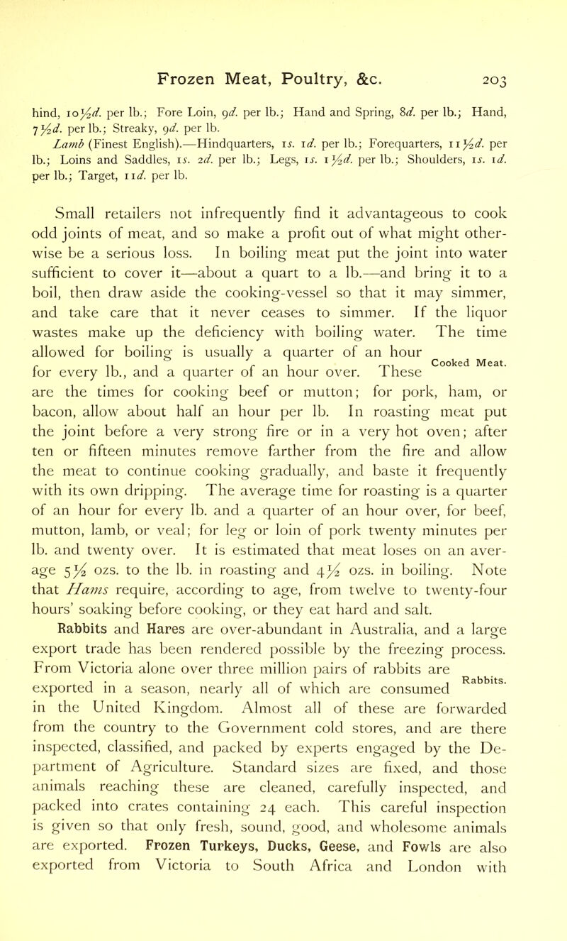 hind, 10y2d. per lb.; Fore Loin, 9d. per lb.; Hand and Spring, 8d. per lb.; Hand, 7 y2d. per lb.; Streaky, 9d. per lb. Lamb (Finest English).—Hindquarters, ir. id. per lb.; Forequarters, 11 y2d. per lb.; Loins and Saddles, is. 2d. per lb.; Legs, ij. 1 y2d. per lb.; Shoulders, is. id. per lb.; Target, nd. per lb. Cooked Meat. Small retailers not infrequently find it advantageous to cook odd joints of meat, and so make a profit out of what might other- wise be a serious loss. In boiling meat put the joint into water sufficient to cover it—about a quart to a lb.—and bring it to a boil, then draw aside the cooking-vessel so that it may simmer, and take care that it never ceases to simmer. If the liquor wastes make up the deficiency with boiling water. The time allowed for boiling is usually a quarter of an hour for every lb., and a quarter of an hour over. These are the times for cooking beef or mutton; for pork, ham, or bacon, allow about half an hour per lb. In roasting meat put the joint before a very strong fire or in a very hot oven; after ten or fifteen minutes remove farther from the fire and allow the meat to continue cooking gradually, and baste it frequently with its own dripping. The average time for roasting is a quarter of an hour for every lb. and a quarter of an hour over, for beef, mutton, lamb, or veal; for leg or loin of pork twenty minutes per lb. and twenty over. It is estimated that meat loses on an aver- age 5ozs. to the lb. in roasting and 4^2 ozs. in boiling. Note that Hams require, according to age, from twelve to twenty-four hours’ soaking before cooking, or they eat hard and salt. Rabbits and Hares are over-abundant in Australia, and a larsre export trade has been rendered possible by the freezing process. From Victoria alone over three million pairs of rabbits are exported in a season, nearly all of which are consumed in the United Kingdom. Almost all of these are forwarded from the country to the Government cold stores, and are there inspected, classified, and packed by experts engaged by the De- partment of Agriculture. Standard sizes are fixed, and those animals reaching these are cleaned, carefully inspected, and packed into crates containing 24 each. This careful inspection is given so that only fresh, sound, good, and wholesome animals are exported. Frozen Turkeys, Ducks, Geese, and Fowls are also exported from Victoria to South Africa and London with Rabbits.