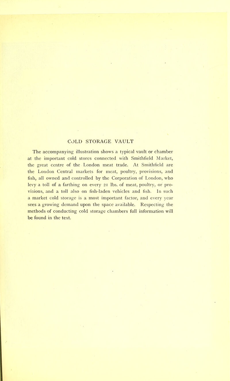 COLD STORAGE VAULT The accompanying illustration shows a typical vault or chamber at the important cold stores connected with Smithfield Market, the great centre of the London meat trade. At Smithfield are the London Central markets for meat, poultry, provisions, and fish, all owned and controlled by the Corporation of London, who levy a toll of a farthing on every 21 lbs. of meat, poultry, or pro- visions, and a toll also on fish-laden vehicles and fish. In such a market cold storage is a most important factor, and every year sees a growing demand upon the space available. Respecting the methods of conducting cold storage chambers full information will be found in the text.