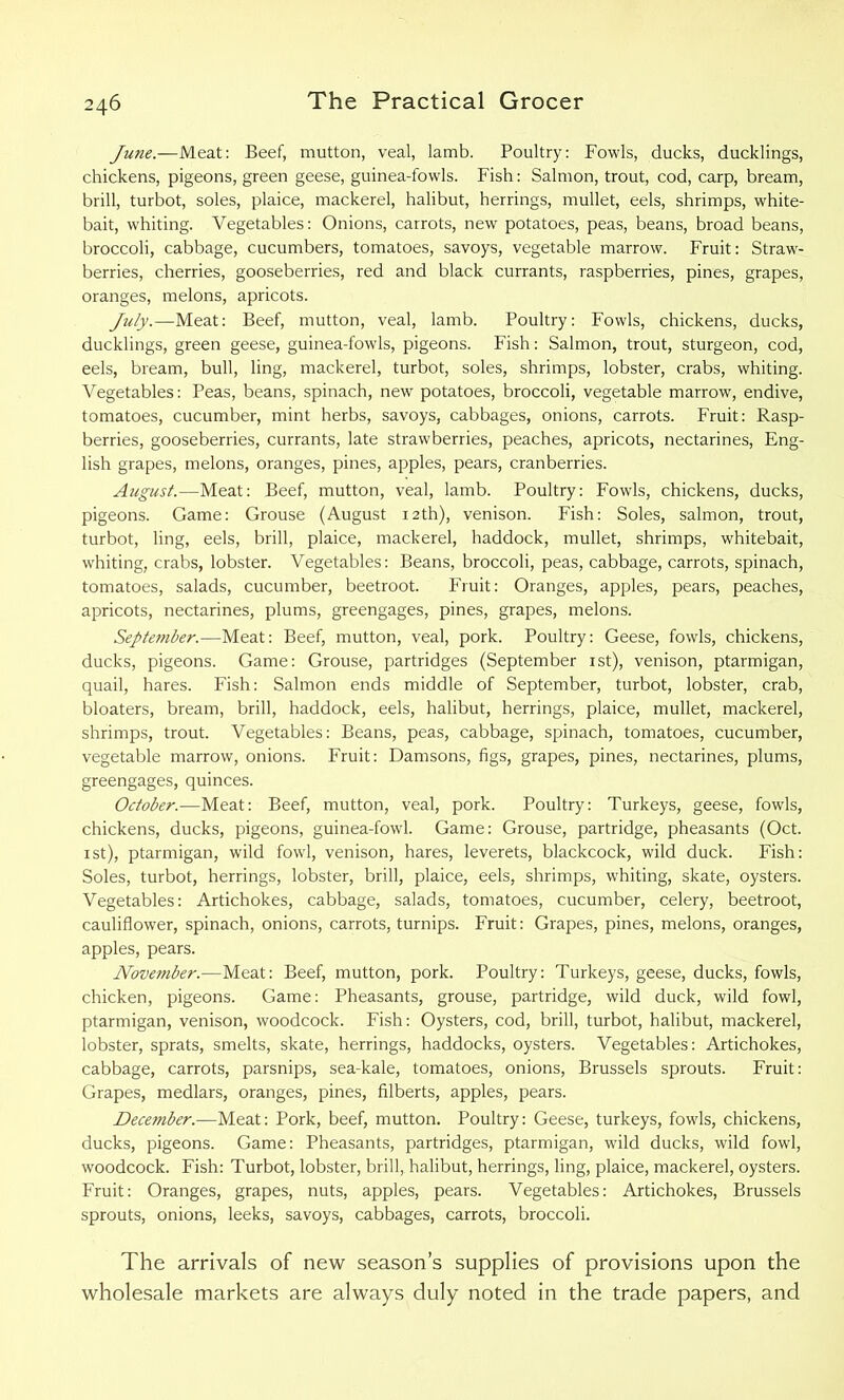 June.—Meat: Beef, mutton, veal, lamb. Poultry: Fowls, ducks, ducklings, chickens, pigeons, green geese, guinea-fowls. Fish: Salmon, trout, cod, carp, bream, brill, turbot, soles, plaice, mackerel, halibut, herrings, mullet, eels, shrimps, white- bait, whiting. Vegetables: Onions, carrots, new potatoes, peas, beans, broad beans, broccoli, cabbage, cucumbers, tomatoes, savoys, vegetable marrow. Fruit: Straw- berries, cherries, gooseberries, red and black currants, raspberries, pines, grapes, oranges, melons, apricots. July.—Meat: Beef, mutton, veal, lamb. Poultry: Fowls, chickens, ducks, ducklings, green geese, guinea-fowls, pigeons. Fish: Salmon, trout, sturgeon, cod, eels, bream, bull, ling, mackerel, turbot, soles, shrimps, lobster, crabs, whiting. Vegetables: Peas, beans, spinach, new potatoes, broccoli, vegetable marrow, endive, tomatoes, cucumber, mint herbs, savoys, cabbages, onions, carrots. Fruit: Rasp- berries, gooseberries, currants, late strawberries, peaches, apricots, nectarines, Eng- lish grapes, melons, oranges, pines, apples, pears, cranberries. August.—Meat: Beef, mutton, veal, lamb. Poultry: Fowls, chickens, ducks, pigeons. Game: Grouse (August 12th), venison. Fish: Soles, salmon, trout, turbot, ling, eels, brill, plaice, mackerel, haddock, mullet, shrimps, whitebait, whiting, crabs, lobster. Vegetables: Beans, broccoli, peas, cabbage, carrots, spinach, tomatoes, salads, cucumber, beetroot. Fruit: Oranges, apples, pears, peaches, apricots, nectarines, plums, greengages, pines, grapes, melons. September.—Meat: Beef, mutton, veal, pork. Poultry: Geese, fowls, chickens, ducks, pigeons. Game: Grouse, partridges (September 1st), venison, ptarmigan, quail, hares. Fish: Salmon ends middle of September, turbot, lobster, crab, bloaters, bream, brill, haddock, eels, halibut, herrings, plaice, mullet, mackerel, shrimps, trout. Vegetables: Beans, peas, cabbage, spinach, tomatoes, cucumber, vegetable marrow, onions. Fruit: Damsons, figs, grapes, pines, nectarines, plums, greengages, quinces. October.—Meat: Beef, mutton, veal, pork. Poultry: Turkeys, geese, fowls, chickens, ducks, pigeons, guinea-fowl. Game: Grouse, partridge, pheasants (Oct. 1st), ptarmigan, wild fowl, venison, hares, leverets, blackcock, wild duck. Fish: Soles, turbot, herrings, lobster, brill, plaice, eels, shrimps, whiting, skate, oysters. Vegetables: Artichokes, cabbage, salads, tomatoes, cucumber, celery, beetroot, cauliflower, spinach, onions, carrots, turnips. Fruit: Grapes, pines, melons, oranges, apples, pears. November.—Meat: Beef, mutton, pork. Poultry: Turkeys, geese, ducks, fowls, chicken, pigeons. Game: Pheasants, grouse, partridge, wild duck, wild fowl, ptarmigan, venison, woodcock. Fish: Oysters, cod, brill, turbot, halibut, mackerel, lobster, sprats, smelts, skate, herrings, haddocks, oysters. Vegetables: Artichokes, cabbage, carrots, parsnips, sea-kale, tomatoes, onions, Brussels sprouts. Fruit: Grapes, medlars, oranges, pines, filberts, apples, pears. December.—Meat: Pork, beef, mutton. Poultry: Geese, turkeys, fowls, chickens, ducks, pigeons. Game: Pheasants, partridges, ptarmigan, wild ducks, wild fowl, woodcock. Fish: Turbot, lobster, brill, halibut, herrings, ling, plaice, mackerel, oysters. Fruit: Oranges, grapes, nuts, apples, pears. Vegetables: Artichokes, Brussels sprouts, onions, leeks, savoys, cabbages, carrots, broccoli. The arrivals of new season’s supplies of provisions upon the wholesale markets are always duly noted in the trade papers, and