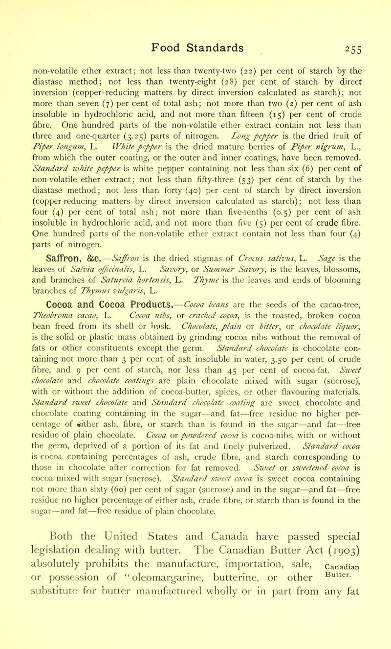 non-volatile ether extract; not less than twenty-two (22) per cent of starch by the diastase method; not less than twenty-eight (28) per cent of starch by direct inversion (copper-reducing matters by direct inversion calculated as starch); not more than seven (7) per cent of total ash; not more than two (2) per cent of ash insoluble in hydrochloric acid, and not more than fifteen (15) per cent of crude fibre. One hundred parts of the non-volatile ether extract contain not less than three and one-quarter (3.25) parts of nitrogen. Lo?ig pepper is the dried fruit of Piper longum, L. White pepper is the dried mature berries of Piper nigrum, L., from which the outer coating, or the outer and inner coatings, have been removed. Standard white pepper is white pepper containing not less than six (6) per cent of non-volatile ether extract; not less than fifty-three (53) per cent of starch by the diastase method; not less than forty (40) per cent of starch by direct inversion (copper-reducing matters by direct inversion calculated as starch); not less than four (4) per cent of total ash; not more than five-tenths (0.5) per cent of ash insoluble in hydrochloric acid, and not more than five (5) per cent of crude fibre. One hundred parts of the non-volatile ether extract contain not less than four (4) parts of nitrogen. Saffron, &C.—Saffron is the dried stigmas of Crocus sativus, L. Sage is the leaves of Salvia officinalis, L. Savory, or Summer Savory, is the leaves, blossoms, and branches of SaUireia hortensis, L. Thyme is the leaves and ends of blooming branches of Thymus vulgaris, L. Cocoa and Cocoa Products.— Cocoa beans are the seeds of the cacao-tree, Theobroma cacao, L. Cocoa nibs, or cracked cocoa, is the roasted, broken cocoa bean freed from its shell or husk. Chocolate, plain or bitter, or chocolate liquor, is the solid or plastic mass obtained by grinding cocoa nibs without the removal of fats or other constituents except the germ. Standard chocolate is chocolate con- taining not more than 3 per cent of ash insoluble in water, 3.50 per cent of crude fibre, and 9 per cent of starch, nor less than 45 per cent of cocoa-fat. Sweet chocolate and chocolate coatings are plain chocolate mixed with sugar (sucrose), with or without the addition of cocoa-butter, spices, or other flavouring materials. Standard sweet chocolate and Standard chocolate coating are sweet chocolate and chocolate coating containing in the sugar—and fat—free residue no higher per- centage of either ash, fibre, or starch than is found in the sugar—and fat—free residue of plain chocolate. Cocoa or poivdered cocoa is cocoa-nibs, with or without the germ, deprived of a portion of its fat and finely pulverized. Standard cocoa is cocoa containing percentages of ash, crude fibre, and starch corresponding to those in chocolate after correction for fat removed. Sweet or sweetened cocoa is cocoa mixed with sugar (sucrose). Standard sweet cocoa is sweet cocoa containing not more than sixty (60) per cent of sugar (sucrose) and in the sugar—and fat—free residue no higher percentage of either ash, crude fibre, or starch than is found in the sugar—and fat—free residue of plain chocolate. Both the United States and Canada have passed special legislation dealing with butter. The Canadian Butter Act (1903) absolutely prohibits the manufacture, importation, sale, Canadian or possession of “ oleomargarine, butterine, or other Butten substitute for butter manufactured wholly or in part from any fat