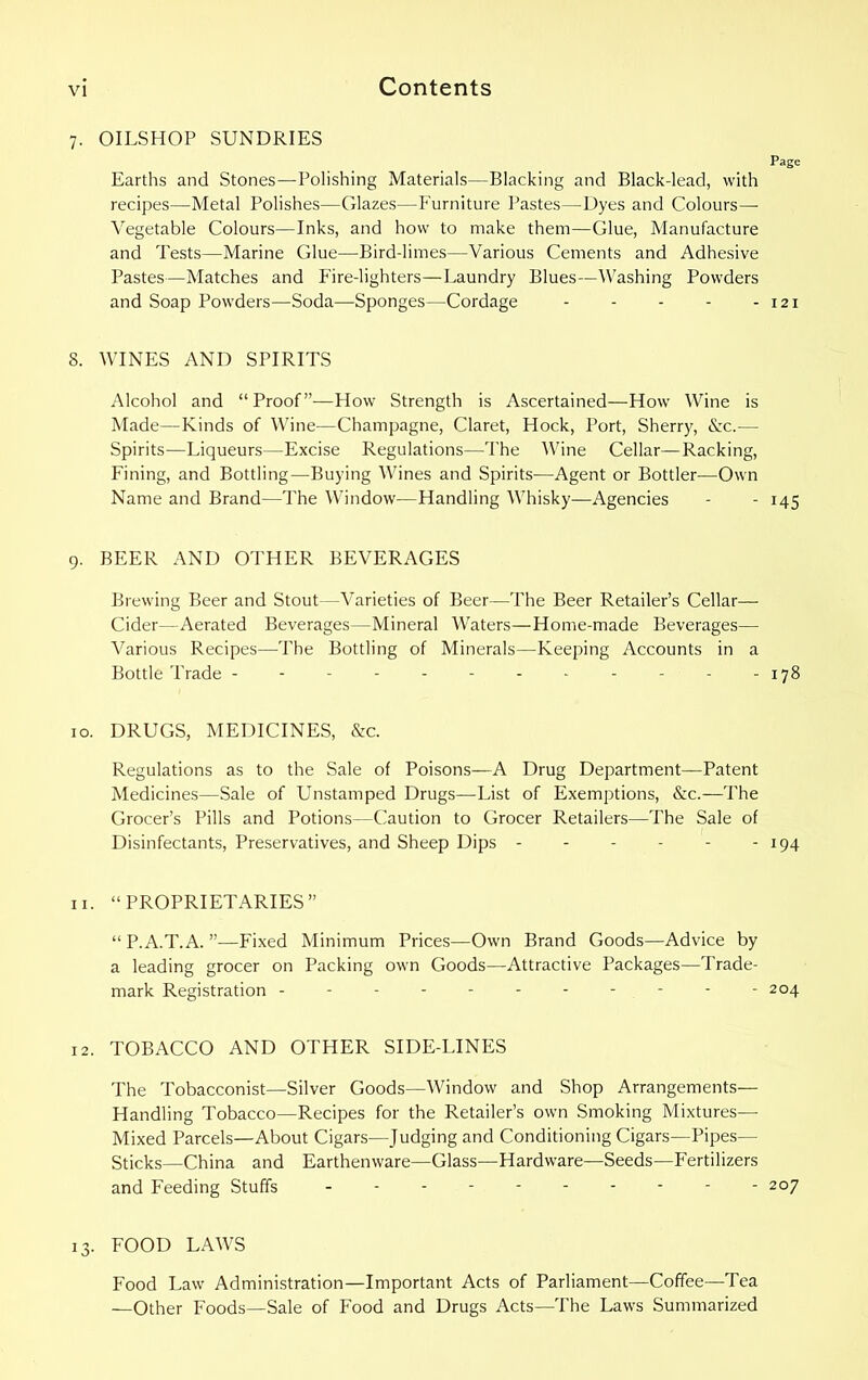 7. OILSHOP SUNDRIES Page Earths and Stones—Polishing Materials—Blacking and Black-lead, with recipes—Metal Polishes—Glazes—Furniture Pastes—Dyes and Colours— Vegetable Colours—Inks, and how to make them—Glue, Manufacture and Tests—Marine Glue—Bird-limes—Various Cements and Adhesive Pastes—Matches and Fire-lighters—Laundry Blues—Washing Powders and Soap Powders—Soda—Sponges—Cordage - - - - - 121 8. WINES AND SPIRITS Alcohol and “Proof”—Flow Strength is Ascertained—How Wine is Made—Kinds of Wine—Champagne, Claret, Hock, Port, Sherry, &c.— Spirits—Liqueurs—Excise Regulations—The Wine Cellar—Racking, Fining, and Bottling—Buying Wines and Spirits—Agent or Bottler—Own Name and Brand—The Window—Handling Whisky—Agencies - - 145 9. BEER AND OTHER BEVERAGES Brewing Beer and Stout—Varieties of Beer—The Beer Retailer’s Cellar- Cider—Aerated Beverages—Mineral Waters—Home-made Beverages— Various Recipes—The Bottling of Minerals—Keeping Accounts in a Bottle Trade - - - - - - - - - - - -178 10. DRUGS, MEDICINES, &c. Regulations as to the Sale of Poisons—A Drug Department—Patent Medicines—Sale of Unstamped Drugs—List of Exemptions, &c.—The Grocer’s Pills and Potions—Caution to Grocer Retailers—The Sale of Disinfectants, Preservatives, and Sheep Dips - - - - - - 194 11. “PROPRIETARIES” “ P.A.T.A. ”—Fixed Minimum Prices—Own Brand Goods—Advice by a leading grocer on Packing own Goods—Attractive Packages—Trade- mark Registration - - - - - 204 12. TOBACCO AND OTHER SIDE-LINES The Tobacconist—Silver Goods—Window and Shop Arrangements— Handling Tobacco—Recipes for the Retailer’s own Smoking Mixtures— Mixed Parcels—About Cigars—Judging and Conditioning Cigars—Pipes— Sticks—China and Earthenware—Glass—Hardware—Seeds—Fertilizers and Feeding Stuffs 207 13. FOOD LAWS Food Law Administration—Important Acts of Parliament—Coffee—Tea —Other Foods—Sale of Food and Drugs Acts—The Laws Summarized