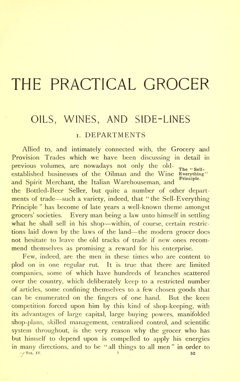 THE PRACTICAL GROCER OILS, WINES, AND SIDE-LINES i. DEPARTMENTS Allied to, and intimately connected with, the Grocery and Provision Trades which we have been discussing in detail in previous volumes, are nowadays not only the old- Tfae „Sell established businesses of the Oilman and the Wine Everything” and Spirit Merchant, the Italian Warehouseman, and the Bottled-Beer Seller, but quite a number of other depart- ments of trade—such a variety, indeed, that “the Sell-Everything Principle ” has become of late years a well-known theme amongst grocers’ societies. Every man being a law unto himself in settling what he shall sell in his shop—within, of course, certain restric- tions laid down by the laws of the land—the modern grocer does not hesitate to leave the old tracks of trade if new ones recom- mend themselves as promising a reward for his enterprise. Few, indeed, are the men in these times who are content to plod on in one regular rut. It is true that there are limited companies, some of which have hundreds of branches scattered over the country, which deliberately keep to a restricted number of articles, some confining themselves to a few chosen goods that can be enumerated on the fingers of one hand. But the keen competition forced upon him by this kind of shop-keeping, with its advantages of large capital, large buying powers, manifolded shop-plans, skilled management, centralized control, and scientific system throughout, is the very reason why the grocer who has but himself to depend upon is compelled to apply his energies in many directions, and to be “all things to all men” in order to