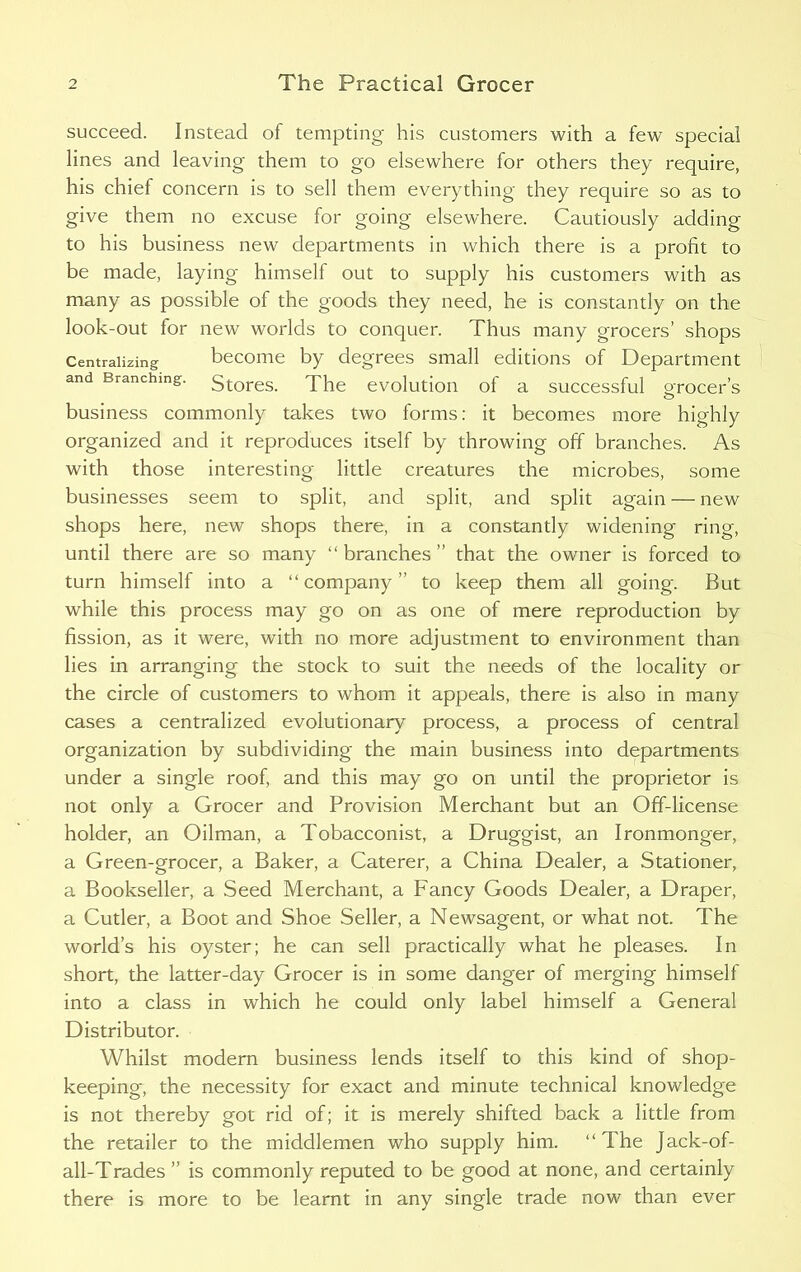 succeed. Instead of tempting his customers with a few special lines and leaving them to go elsewhere for others they require, his chief concern is to sell them everything they require so as to give them no excuse for going elsewhere. Cautiously adding to his business new departments in which there is a profit to be made, laying himself out to supply his customers with as many as possible of the goods they need, he is constantly on the look-out for new worlds to conquer. Thus many grocers’ shops Centralizing become by degrees small editions of Department and Branching. Stores. The evolution of a successful grocer’s business commonly takes two forms: it becomes more highly organized and it reproduces itself by throwing off branches. As with those interesting little creatures the microbes, some businesses seem to split, and split, and split again — new shops here, new shops there, in a constantly widening ring, until there are so many “ branches ” that the owner is forced to turn himself into a “company” to keep them all going. But while this process may go on as one of mere reproduction by fission, as it were, with no more adjustment to environment than lies in arranging the stock to suit the needs of the locality or the circle of customers to whom it appeals, there is also in many cases a centralized evolutionary process, a process of central organization by subdividing the main business into departments under a single roof, and this may go on until the proprietor is not only a Grocer and Provision Merchant but an Off-license holder, an Oilman, a Tobacconist, a Druggist, an Ironmonger, a Green-grocer, a Baker, a Caterer, a China Dealer, a Stationer, a Bookseller, a Seed Merchant, a Fancy Goods Dealer, a Draper, a Cutler, a Boot and Shoe Seller, a Newsagent, or what not. The world’s his oyster; he can sell practically what he pleases. In short, the latter-day Grocer is in some danger of merging himself into a class in which he could only label himself a General Distributor. Whilst modern business lends itself to this kind of shop- keeping, the necessity for exact and minute technical knowledge is not thereby got rid of; it is merely shifted back a little from the retailer to the middlemen who supply him. “The Jack-of- all-Trades ” is commonly reputed to be good at none, and certainly there is more to be learnt in any single trade now than ever