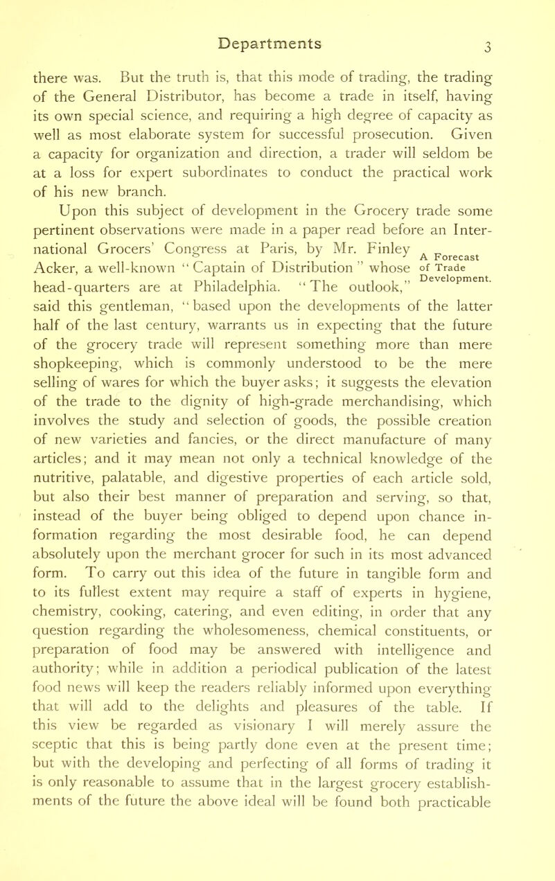 there was. But the truth is, that this mode of trading, the trading of the General Distributor, has become a trade in itself, having its own special science, and requiring a high degree of capacity as well as most elaborate system for successful prosecution. Given a capacity for organization and direction, a trader will seldom be at a loss for expert subordinates to conduct the practical work of his new branch. Upon this subject of development in the Grocery trade some pertinent observations were made in a paper read before an Inter- national Grocers’ Congress at Paris, by Mr. Finley _ & . . . . „ J A Forecast Acker, a well-known “ Captain of Distribution ” whose of Trade head-quarters are at Philadelphia. “The outlook,” Development- said this gentleman, “based upon the developments of the latter half of the last century, warrants us in expecting that the future of the grocery trade will represent something more than mere shopkeeping, which is commonly understood to be the mere selling of wares for which the buyer asks; it suggests the elevation of the trade to the dignity of high-grade merchandising, which involves the study and selection of goods, the possible creation of new varieties and fancies, or the direct manufacture of many articles; and it may mean not only a technical knowledge of the nutritive, palatable, and digestive properties of each article sold, but also their best manner of preparation and serving, so that, instead of the buyer being obliged to depend upon chance in- formation regarding the most desirable food, he can depend absolutely upon the merchant grocer for such in its most advanced form. To carry out this idea of the future in tangible form and to its fullest extent may require a staff of experts in hygiene, chemistry, cooking, catering, and even editing, in order that any question regarding the wholesomeness, chemical constituents, or preparation of food may be answered with intelligence and authority; while in addition a periodical publication of the latest food news will keep the readers reliably informed upon everything that will add to the delights and pleasures of the table. If this view be regarded as visionary I will merely assure the sceptic that this is being partly done even at the present time; but with the developing and perfecting of all forms of trading it is only reasonable to assume that in the largest grocery establish- ments of the future the above ideal will be found both practicable