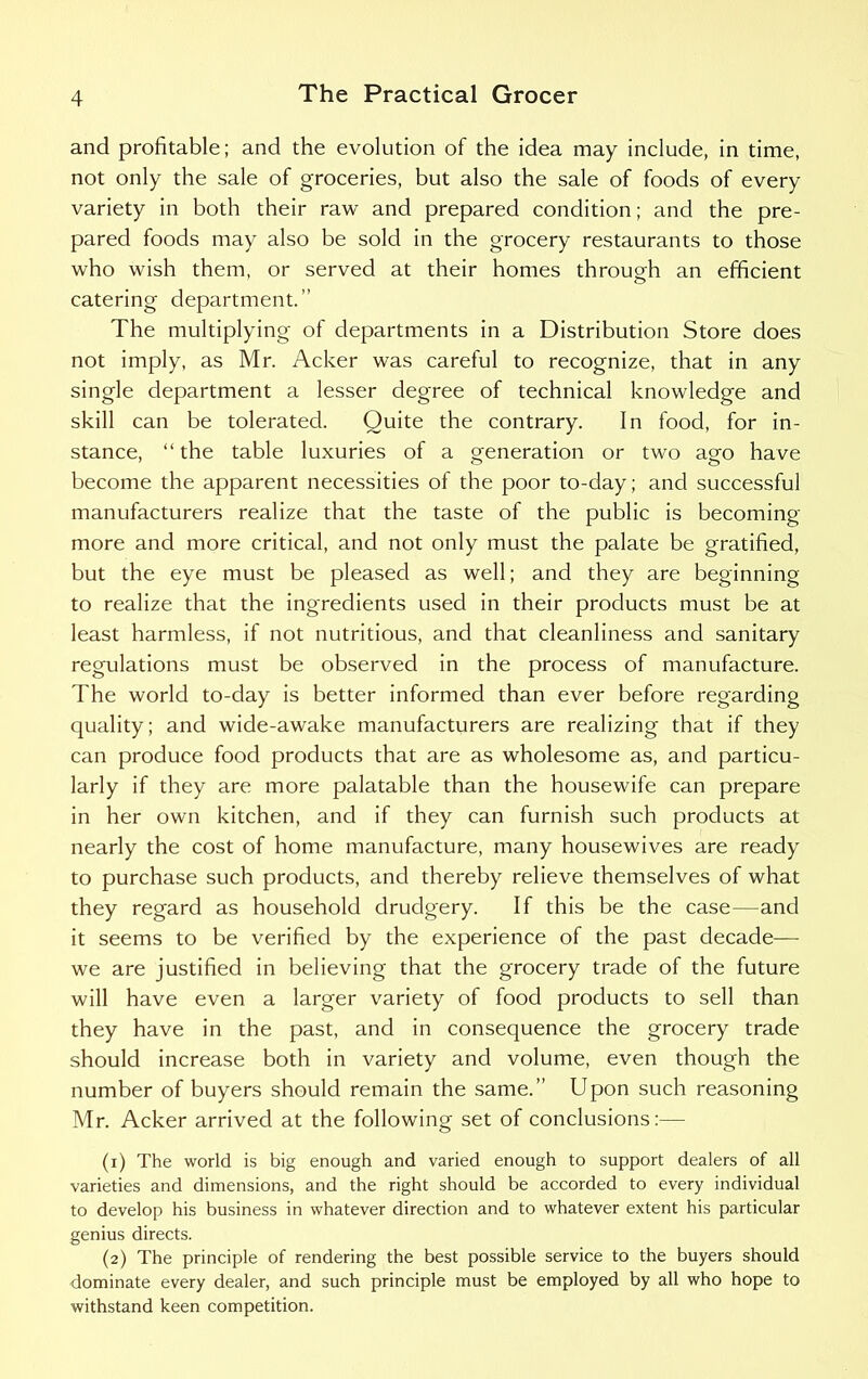 and profitable; and the evolution of the idea may include, in time, not only the sale of groceries, but also the sale of foods of every variety in both their raw and prepared condition; and the pre- pared foods may also be sold in the grocery restaurants to those who wish them, or served at their homes through an efficient catering department.’’ The multiplying of departments in a Distribution Store does not imply, as Mr. Acker was careful to recognize, that in any single department a lesser degree of technical knowledge and skill can be tolerated. Quite the contrary. In food, for in- stance, “the table luxuries of a generation or two ago have become the apparent necessities of the poor to-day; and successful manufacturers realize that the taste of the public is becoming- more and more critical, and not only must the palate be gratified, but the eye must be pleased as well; and they are beginning to realize that the ingredients used in their products must be at least harmless, if not nutritious, and that cleanliness and sanitary regulations must be observed in the process of manufacture. The world to-day is better informed than ever before regarding quality; and wide-awake manufacturers are realizing that if they can produce food products that are as wholesome as, and particu- larly if they are more palatable than the housewife can prepare in her own kitchen, and if they can furnish such products at nearly the cost of home manufacture, many housewives are ready to purchase such products, and thereby relieve themselves of what they regard as household drudgery. If this be the case—and it seems to be verified by the experience of the past decade— we are justified in believing that the grocery trade of the future will have even a larger variety of food products to sell than they have in the past, and in consequence the grocery trade should increase both in variety and volume, even though the number of buyers should remain the same.” Upon such reasoning Mr. Acker arrived at the following set of conclusions:— (1) The world is big enough and varied enough to support dealers of all varieties and dimensions, and the right should be accorded to every individual to develop his business in whatever direction and to whatever extent his particular genius directs. (2) The principle of rendering the best possible service to the buyers should dominate every dealer, and such principle must be employed by all who hope to withstand keen competition.