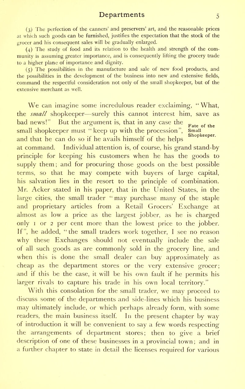 (3) The perfection of the canners’ and preservers’ art, and the reasonable prices at which such goods can be furnished, justifies the expectation that the stock of the grocer and his consequent sales will be gradually enlarged. (4) The study of food and its relation to the health and strength of the com- munity is assuming greater importance, and is consequently lifting the grocery trade to a higher plane of importance and dignity. (5) The possibilities in the manufacture and sale of new food products, and the possibilities in the development of the business into new and extensive fields, command the respectful consideration not only of the small shopkeeper, but of the extensive merchant as well. We can imagine some incredulous reader exclaiming, “ What, the small shopkeeper—surely this cannot interest him, save as bad news!” But the argument is, that in any case the Fate Qf small shopkeeper must “ keep up with the procession”, Small and that he can do so if he avails himself of the helps Shopkeeper- at command. Individual attention is, of course, his grand stand-by principle for keeping his customers when he has the goods to supply them; and for procuring those goods on the best possible terms, so that he may compete with buyers of large capital, his salvation lies in the resort to the principle of combination. Mr. Acker stated in his paper, that in the United States, in the large cities, the small trader “ may purchase many of the staple and proprietary articles from a Retail Grocers’ Exchange at almost as low a price as the largest jobber, as he is charged only 1 or 2 per cent more than the lowest price to the jobber. If”, he added, “the small traders work together, I see no reason why these Exchanges should not eventually include the sale of all such goods as are commonly sold in the grocery line, and when this is done the small dealer can buy approximately as cheap as the department stores or the very extensive grocer; and if this be the case, it will be his own fault if he permits his larger rivals to capture his trade in his own local territory.” With this consolation for the small trader, we may proceed to discuss some of the departments and side-lines which his business may ultimately include, or which perhaps already form, with some readers, the main business itself. In the present chapter by way of introduction it will be convenient to say a few words respecting the arrangements of department stores; then to give a brief description of one of these businesses in a provincial town; and in a further chapter to state in detail the licenses required for various