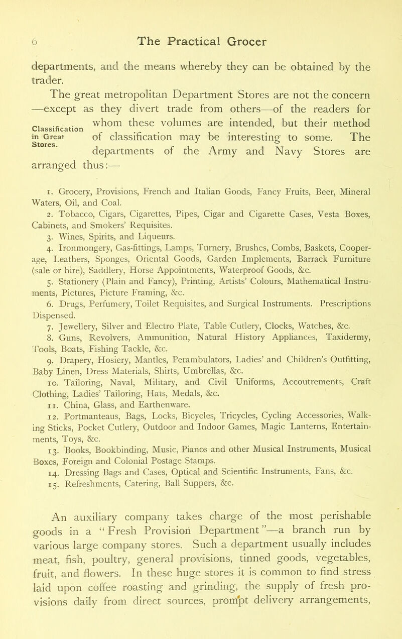 departments, and the means whereby they can be obtained by the trader. The great metropolitan Department Stores are not the concern —except as they divert trade from others—of the readers for whom these volumes are intended, but their method in Great of classification may be interesting to some. The departments of the Army and Navy Stores are arranged thus:— 1. Grocery, Provisions, French and Italian Goods, Fancy Fruits, Beer, Mineral Waters, Oil, and Coal. 2. Tobacco, Cigars, Cigarettes, Pipes, Cigar and Cigarette Cases, Vesta Boxes, Cabinets, and Smokers’ Requisites. 3. Wines, Spirits, and Liqueurs. 4. Ironmongery, Gas-fittings, Lamps, Turnery, Brushes, Combs, Baskets, Cooper- age, Leathers, Sponges, Oriental Goods, Garden Implements, Barrack Furniture (sale or hire), Saddlery, Horse Appointments, Waterproof Goods, &c. 5. Stationery (Plain and Fancy), Printing, Artists’ Colours, Mathematical Instru- ments, Pictures, Picture Framing, &c. 6. Drugs, Perfumery, Toilet Requisites, and Surgical Instruments. Prescriptions Dispensed. 7. Jewellery, Silver and Electro Plate, Table Cutlery, Clocks, Watches, &c. 8. Guns, Revolvers, Ammunition, Natural History Appliances, Taxidermy, Tools, Boats, Fishing Tackle, &c. 9. Drapery, Hosiery, Mantles, Perambulators, Ladies’ and Children’s Outfitting, Baby Linen, Dress Materials, Shirts, Umbrellas, &c. 10. Tailoring, Naval, Military, and Civil Uniforms, Accoutrements, Craft Clothing, Ladies’ Tailoring, Hats, Medals, &c. 11. China, Glass, and Earthenware. 12. Portmanteaus, Bags, Locks, Bicycles, Tricycles, Cycling Accessories, Walk- ing Sticks, Pocket Cutlery, Outdoor and Indoor Games, Magic Lanterns, Entertain- ments, Toys, &c. 13. Books, Bookbinding, Music, Pianos and other Musical Instruments, Musical Boxes, Foreign and Colonial Postage Stamps. 14. Dressing Bags and Cases, Optical and Scientific Instruments, Fans, &c. 15. Refreshments, Catering, Ball Suppers, &c. An auxiliary company takes charge of the most perishable goods in a “Fresh Provision Department ”—a branch run by various large company stores. Such a department usually includes meat, fish, poultry, general provisions, tinned goods, vegetables, fruit, and flowers. In these huge stores it is common to find stress laid upon coffee roasting and grinding, the supply of fresh pro- visions daily from direct sources, prompt delivery arrangements,