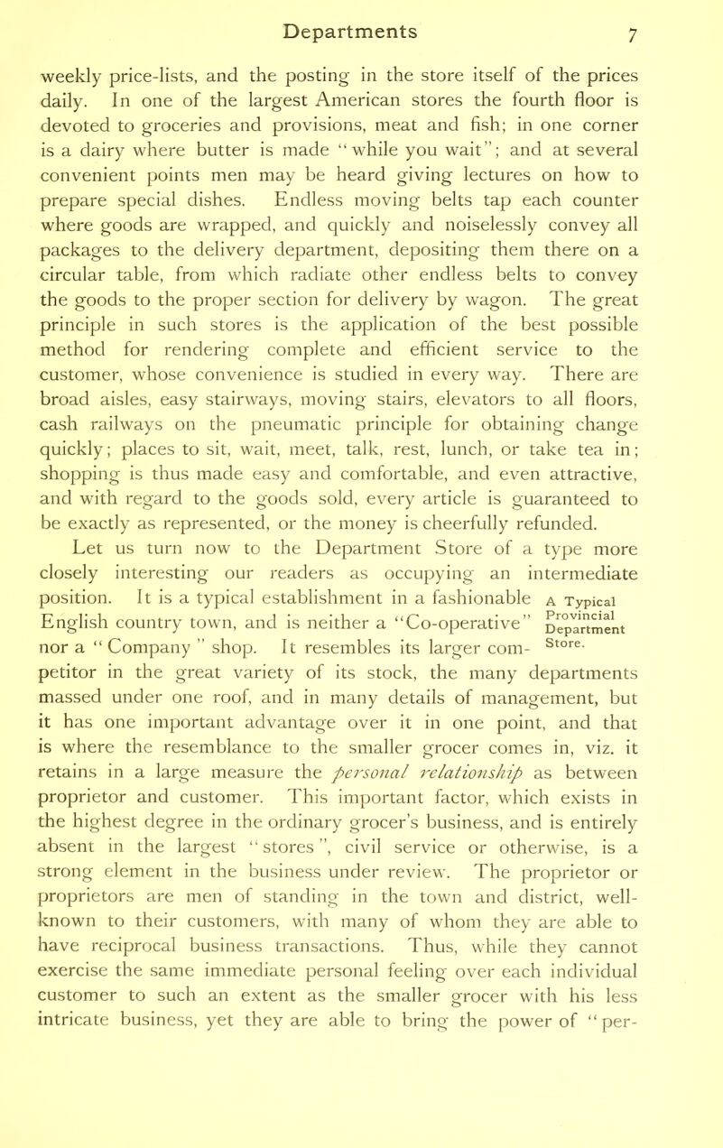 weekly price-lists, and the posting in the store itself of the prices daily. In one of the largest American stores the fourth floor is devoted to groceries and provisions, meat and fish; in one corner is a dairy where butter is made “while you wait ”; and at several convenient points men may be heard giving lectures on how to prepare special dishes. Endless moving belts tap each counter where goods are wrapped, and quickly and noiselessly convey all packages to the delivery department, depositing them there on a circular table, from which radiate other endless belts to convey the goods to the proper section for delivery by wagon. The great principle in such stores is the application of the best possible method for rendering complete and efficient service to the customer, whose convenience is studied in every way. There are broad aisles, easy stairways, moving stairs, elevators to all floors, cash railways on the pneumatic principle for obtaining change quickly; places to sit, wait, meet, talk, rest, lunch, or take tea in; shopping is thus made easy and comfortable, and even attractive, and with regard to the goods sold, every article is guaranteed to be exactly as represented, or the money is cheerfully refunded. Let us turn now to the Department Store of a type more closely interesting our readers as occupying an intermediate position. It is a typical establishment in a fashionable a Typical English country town, and is neither a “Co-operative” Department nor a “Company ” shop. It resembles its larger com- Store- petitor in the great variety of its stock, the many departments massed under one roof, and in many details of management, but it has one important advantage over it in one point, and that is where the resemblance to the smaller grocer comes in, viz. it retains in a large measure the personal relationship as between proprietor and customer. This important factor, which exists in the highest degree in the ordinary grocer’s business, and is entirely absent in the largest “stores”, civil service or otherwise, is a strong element in the business under review. The proprietor or proprietors are men of standing in the town and district, well- known to their customers, with many of whom they are able to have reciprocal business transactions. Thus, while they cannot exercise the same immediate personal feeling over each individual customer to such an extent as the smaller grocer with his less intricate business, yet they are able to bring the power of “per-