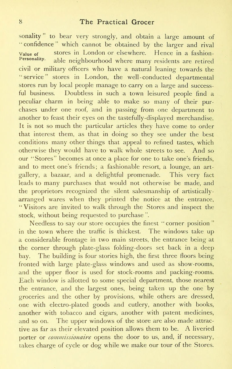 sonality ” to bear very strongly, and obtain a large amount of “confidence” which cannot be obtained by the larger and rival value of stores in London or elsewhere. Hence in a fashion- Personahty. apie neighbourhood where many residents are retired civil or military officers who have a natural leaning towards the “service” stores in London, the well-conducted departmental stores run by local people manage to carry on a large and success- ful business. Doubtless in such a town leisured people find a peculiar charm in being able to make so many of their pur- chases under one roof, and in passing from one department to another to feast their eyes on the tastefully-displayed merchandise. It is not so much the particular articles they have come to order that interest them, as that in doing so they see under the best conditions many other things that appeal to refined tastes, which otherwise they would have to walk whole streets to see. And so our “Stores” becomes at once a place for one to take one’s friends, and to meet one’s friends; a fashionable resort, a lounge, an art- gallery, a bazaar, and a delightful promenade. This very fact leads to many purchases that would not otherwise be made, and the proprietors recognized the silent salesmanship of artistically- arranged wares when they printed the notice at the entrance, “ Visitors are invited to walk through the Stores and inspect the stock, without being requested to purchase ”. Needless to say our store occupies the finest “corner position ” in the town where the traffic is thickest. The windows take up a considerable frontage in two main streets, the entrance being at the corner through plate-glass folding-doors set back in a deep bay. The building is four stories high, the first three floors being fronted with large plate-glass windows and used as show-rooms, and the upper floor is used for stock-rooms and packing-rooms. Each window is allotted to some special department, those nearest the entrance, and the largest ones, being taken up the one by groceries and the other by provisions, while others are dressed, one with electro-plated goods and cutlery, another with books, another with tobacco and cigars, another with patent medicines, and so on. The upper windows of the store are also made attrac- tive as far as their elevated position allows them to be. A liveried porter or commissionaire opens the door to us, and, if necessary, takes charge of cycle or dog while we make our tour of the Stores.