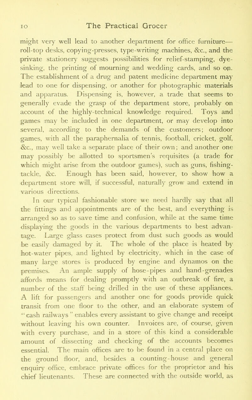 might very well lead to another department for office furniture— roll-top desks, copying-presses, type-writing machines, &c., and the private stationery suggests possibilities for relief-stamping, dye- sinking, the printing of mourning and wedding cards, and so on. The establishment of a drug and patent medicine department may lead to one for dispensing, or another for photographic materials and apparatus. Dispensing is, however, a trade that seems to generally evade the grasp of the department store, probably on account of the highly-technical knowledge required. Toys and games may be included in one department, or may develop into several, according to the demands of the customers; outdoor games, with all the paraphernalia of tennis, football, cricket, golf, &c., may well take a separate place of their own; and another one may possibly be allotted to sportsmen’s requisites (a trade for which might arise from the outdoor games), such as guns, fishing- tackle, &c. Enough has been said, however, to show how a department store will, if successful, naturally grow and extend in various directions. In our typical fashionable store we need hardly say that all the fittings and appointments are of the best, and everything is arranged so as to save time and confusion, while at the same time displaying the goods in the various departments to best advan- tage. Large glass cases protect from dust such goods as would be easily damaged by it. The whole of the place is heated by hot-water pipes, and lighted by electricity, which in the case of many large stores is produced by engine and dynamos on the premises. An ample supply of hose-pipes and hand-grenades affords means for dealing promptly with an outbreak of fire, a number of the staff being drilled in the use of these appliances. A lift for passengers and another one for goods provide quick transit from one floor to the other, and an elaborate system of “ cash railways ” enables every assistant to give change and receipt without leaving his own counter. Invoices are, of course, given with every purchase, and in a store of this kind a considerable amount of dissecting and checking of the accounts becomes essential. The main offices are to be found in a central place on the ground floor, and, besides a counting-house and general enquiry office, embrace private offices for the proprietor and his chief lieutenants. These are connected with the outside world, as