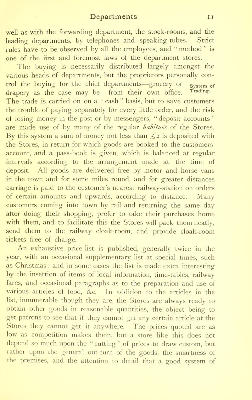 well as with the forwarding department, the stock-rooms, and the leading departments, by telephones and speaking-tubes. Strict rules have to be observed by all the employees, and “ method ” is one of the first and foremost laws of the department stores. The buying is necessarily distributed largely amongst the various heads of departments, but the proprietors personally con- trol the buying for the chief departments—grocery or System of drapery as the case may be—from their own office. Trading- The trade is carried on on a “cash ” basis, but to save customers the trouble of paying separately for every little order, and the risk of losing money in the post or by messengers, “deposit accounts  are made use of by many of the regular habitues of the Stores. By this system a sum of money not less than £2 is deposited with the Stores, in return for which goods are booked to the customers’ account, and a pass-book is given, which is balanced at regular intervals according to the arrangement made at the time of deposit. All goods are delivered free by motor and horse vans in the town and for some miles round, and for greater distances carriage is paid to the customer’s nearest railway-station on orders of certain amounts and upwards, according to distance. Many customers coming into town by rail and returning the same day after doing their shopping, prefer to take their purchases home with them, and to facilitate this the Stores will pack them neatly, send them to the railway cloak-room, and provide cloak-room tickets free of charge. o An exhaustive price-list is published, generally twice in the year, with an occasional supplementary list at special times, such as Christmas; and in some cases the list is made extra interesting by the insertion of items of local information, time-tables, railway fares, and occasional paragraphs as to the preparation and use of various articles of food, &c. In addition to the articles in the list, innumerable though they are, the Stores are always ready to obtain other goods in reasonable quantities, the object being to get patrons to see that if they cannot get any certain article at the Stores they cannot get it anywhere. The prices quoted are as low as competition makes them, but a store like this does not depend so much upon the “cutting” of prices to draw custom, but rather upon the general out-turn of the goods, the smartness of the premises, and the attention to detail that a good system of