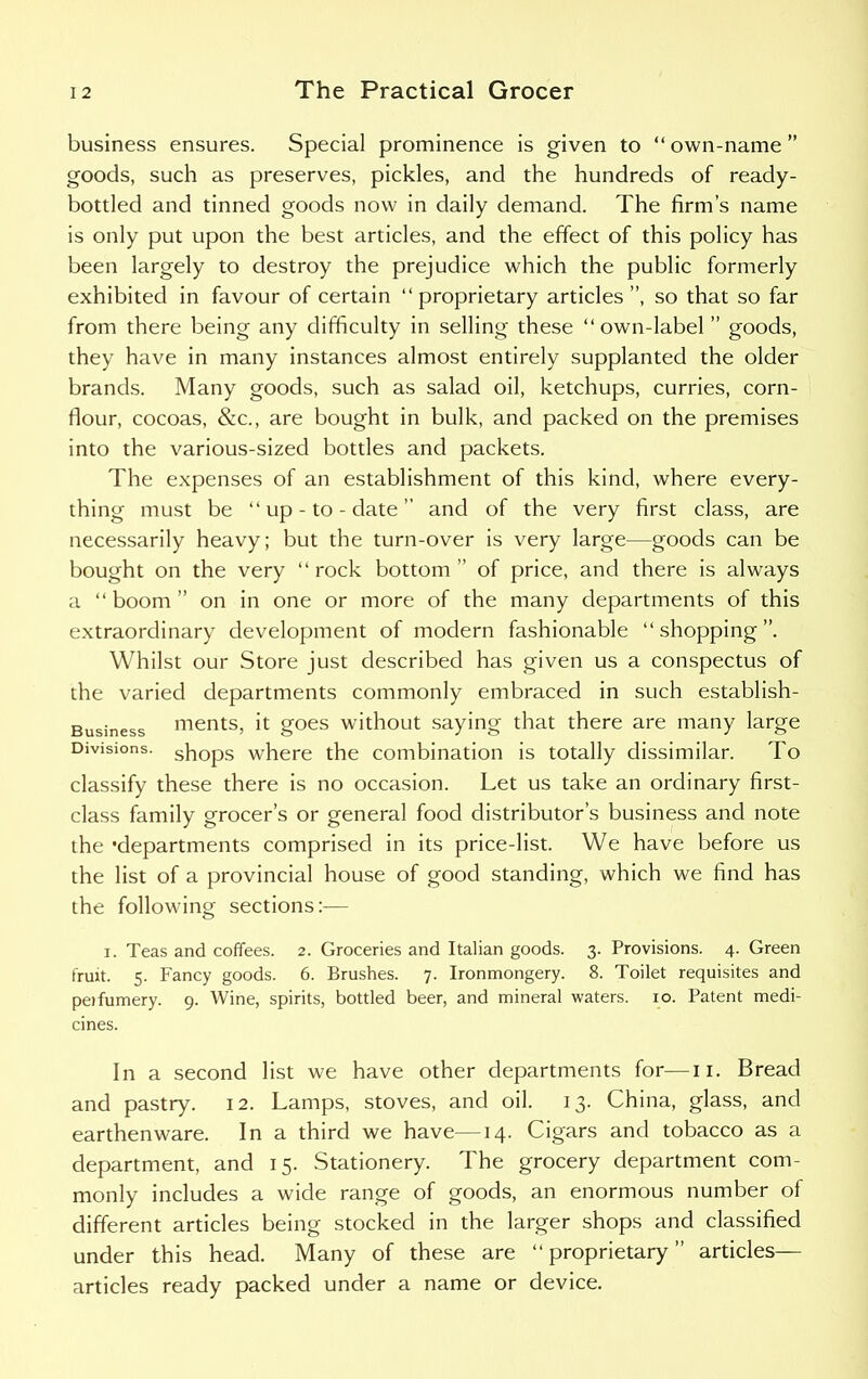 business ensures. Special prominence is given to “ own-name ” goods, such as preserves, pickles, and the hundreds of ready- bottled and tinned goods now in daily demand. The firm’s name is only put upon the best articles, and the effect of this policy has been largely to destroy the prejudice which the public formerly exhibited in favour of certain “proprietary articles”, so that so far from there being any difficulty in selling these “own-label ” goods, they have in many instances almost entirely supplanted the older brands. Many goods, such as salad oil, ketchups, curries, corn- flour, cocoas, &c., are bought in bulk, and packed on the premises into the various-sized bottles and packets. The expenses of an establishment of this kind, where every- thing must be “up-to-date” and of the very first class, are necessarily heavy; but the turn-over is very large—goods can be bought on the very “ rock bottom ” of price, and there is always a “boom” on in one or more of the many departments of this extraordinary development of modern fashionable “shopping”. Whilst our Store just described has given us a conspectus of the varied departments commonly embraced in such establish- Business ments, it goes without saying that there are many large Divisions. sh0ps where the combination is totally dissimilar. To classify these there is no occasion. Let us take an ordinary first- class family grocer’s or general food distributor’s business and note the 'departments comprised in its price-list. We have before us the list of a provincial house of good standing, which we find has the following sections:— i. Teas and coffees. 2. Groceries and Italian goods. 3. Provisions. 4. Green fruit. 5. Fancy goods. 6. Brushes. 7. Ironmongery. 8. Toilet requisites and peifumery. 9. Wine, spirits, bottled beer, and mineral waters. 10. Patent medi- cines. In a second list we have other departments for—11. Bread and pastry. 12. Lamps, stoves, and oil. 13. China, glass, and earthenware. In a third we have—14. Cigars and tobacco as a department, and 15. Stationery. The grocery department com- monly includes a wide range of goods, an enormous number of different articles being stocked in the larger shops and classified under this head. Many of these are “proprietary” articles— articles ready packed under a name or device.