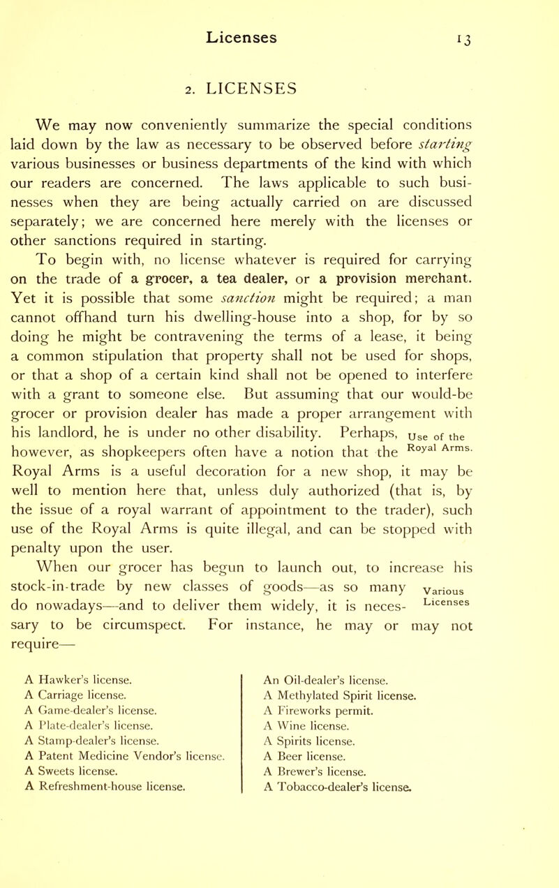 *3 2. LICENSES We may now conveniently summarize the special conditions laid down by the law as necessary to be observed before starting various businesses or business departments of the kind with which our readers are concerned. The laws applicable to such busi- nesses when they are being actually carried on are discussed separately; we are concerned here merely with the licenses or other sanctions required in starting. To begin with, no license whatever is required for carrying on the trade of a grocer, a tea dealer, or a provision merchant. Yet it is possible that some sanction might be required; a man cannot offhand turn his dwelling-house into a shop, for by so doing he might be contravening the terms of a lease, it being a common stipulation that property shall not be used for shops, or that a shop of a certain kind shall not be opened to interfere with a grant to someone else. But assuming that our would-be grocer or provision dealer has made a proper arrangement with his landlord, he is under no other disability. Perhaps, Use of the however, as shopkeepers often have a notion that the Royal Arms- Royal Arms is a useful decoration for a new shop, it may be well to mention here that, unless duly authorized (that is, by the issue of a royal warrant of appointment to the trader), such use of the Royal Arms is quite illegal, and can be stopped with penalty upon the user. When our grocer has begun to launch out, to increase his stock-in-trade by new classes of goods—as so many various do nowadays—and to deliver them widely, it is neces- Llcenses sary to be circumspect. For instance, he may or may not require— A Hawker’s license. A Carriage license. A Game-dealer’s license. A Plate-dealer’s license. A Stamp-dealer’s license. A Patent Medicine Vendor’s license. A Sweets license. A Refreshment-house license. An Oil-dealer’s license. A Methylated Spirit license. A Fireworks permit. A Wine license. A Spirits license. A Beer license. A Brewer’s license. A Tobacco-dealer’s license.