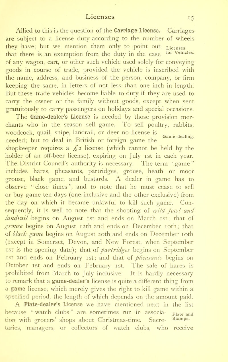 Game-dealing. Allied to this is the question of the Carriage License. Carriages are subject to a license duty according to the number of wheels they have; but we mention them only to point out Licenses that there is an exemption from the duty in the case for Vehicles- of any wagon, cart, or other such vehicle used solely for conveying goods in course of trade, provided the vehicle is inscribed with the name, address, and business of the person, company, or firm keeping the same, in letters of not less than one inch in length. But these trade vehicles become liable to duty if they are used to carry the owner or the family without goods, except when sent gratuitously to carry passengers on holidays and special occasions. The Game-dealer’s License is needed by those provision mer- chants who in the season sell game. To sell poultry, rabbits, woodcock, quail, snipe, landrail, or deer no license is needed; but to deal in British or foreign game the shopkeeper requires a £2 license (which cannot be held by the holder of an off-beer license), expiring on July 1st in each year. The District Council’s authority is necessary. The term “game” includes hares, pheasants, partridges, grouse, heath or moor grouse, black game, and bustards. A dealer in game has to observe “close times”, and to note that he must cease to sell or buy game ten days (one inclusive and the other exclusive) from the day on which it became unlawful to kill such game. Con- sequently, it is well to note that the shooting of zvild fowl and landrail begins on August 1st and ends on March 1st; that of grouse begins on August 12th and ends on December 10th; that of black game begins on August 20th and ends on December 10th (except in Somerset, Devon, and New Forest, when September 1 st is the opening date); that of partridges begins on September ist and ends on February 1st; and that of pheasants begins on October 1st and ends on February 1st. The sale of hares is prohibited from March to July inclusive. It is hardly necessary to remark that a game-dealer’s license is quite a different thing from a game license, which merely gives the right to kill game within a specified period, the length of which depends on the amount paid. A Plate-dealer’s License we have mentioned next in the list because “ watch clubs ” are sometimes run in associa- Plate and tion with grocers’ shops about Christmas-time. Secre- StamPs- taries, managers, or collectors of watch clubs, who receive