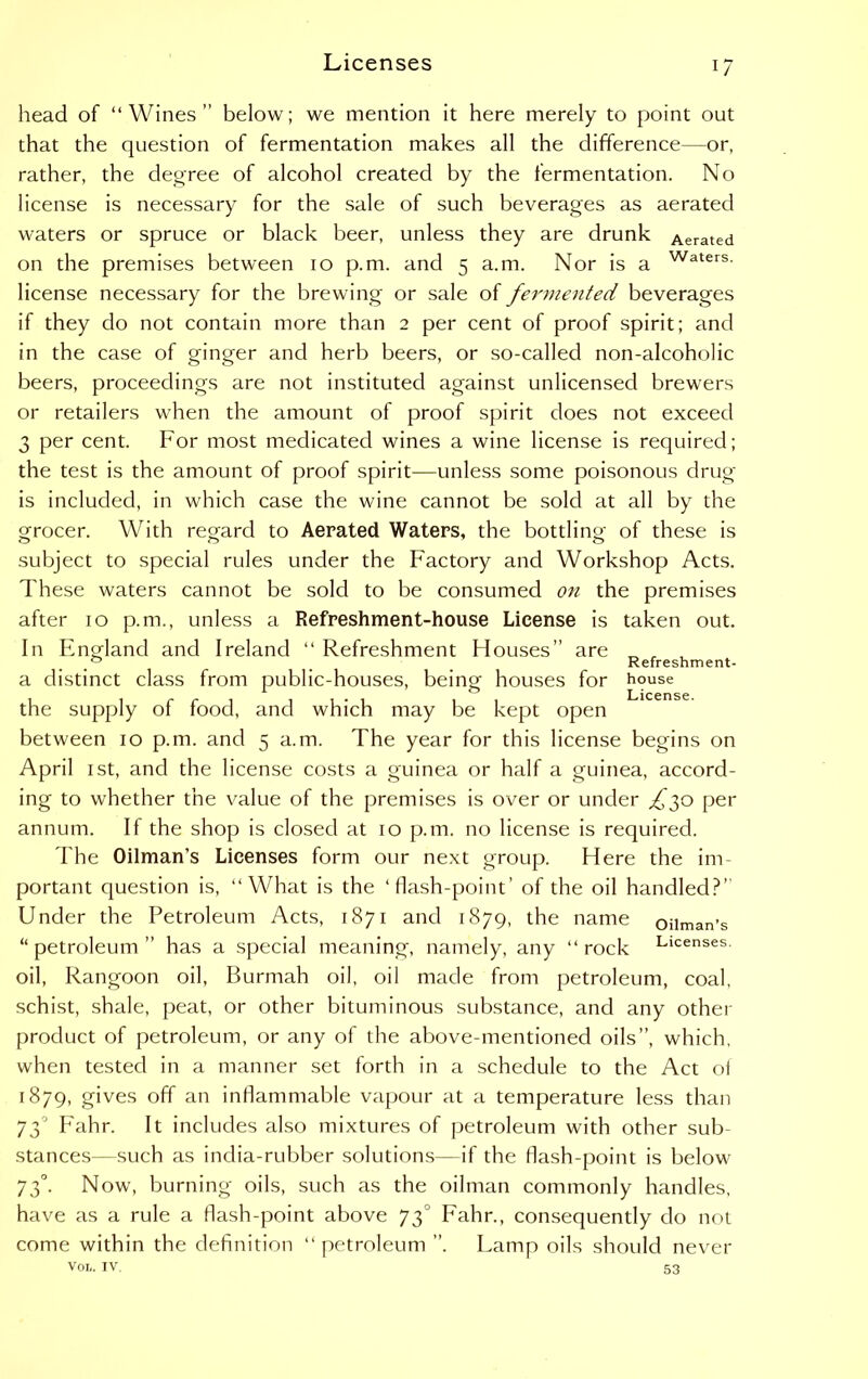 head of “Wines” below; we mention it here merely to point out that the question of fermentation makes all the difference—or, rather, the degree of alcohol created by the fermentation. No license is necessary for the sale of such beverages as aerated waters or spruce or black beer, unless they are drunk Aerated on the premises between io p.m. and 5 a.m. Nor is a Waters- license necessary for the brewing or sale of fermented beverages if they do not contain more than 2 per cent of proof spirit; and in the case of ginger and herb beers, or so-called non-alcoholic beers, proceedings are not instituted against unlicensed brewers or retailers when the amount of proof spirit does not exceed 3 per cent. For most medicated wines a wine license is required; the test is the amount of proof spirit—unless some poisonous drug is included, in which case the wine cannot be sold at all by the grocer. With regard to Aerated Waters, the bottling of these is subject to special rules under the Factory and Workshop Acts. These waters cannot be sold to be consumed on the premises after 10 p.m., unless a Refreshment-house License is taken out. In England and Ireland “ Refreshment Houses” are „ , , # Refreshment- a distinct class from public-houses, being houses for house <~7 License. the supply of food, and which may be kept open between 10 p.m. and 5 a.m. The year for this license begins on April 1st, and the license costs a guinea or half a guinea, accord- ing to whether the value of the premises is over or under £$0 per annum. If the shop is closed at 10 p.m. no license is required. The Oilman’s Licenses form our next group. Here the im- portant question is, “What is the ‘flash-point’ of the oil handled?” Under the Petroleum Acts, 1871 and 1879, the name oilman’s “petroleum” has a special meaning, namely, any “rock Llcenses- oil, Rangoon oil, Burmah oil, oil made from petroleum, coal, schist, shale, peat, or other bituminous substance, and any other product of petroleum, or any of the above-mentioned oils”, which, when tested in a manner set forth in a schedule to the Act of 1879, gives off an inflammable vapour at a temperature less than 73° Fahr. It includes also mixtures of petroleum with other sub- stances—such as india-rubber solutions—if the flash-point is below 73°. Now, burning oils, such as the oilman commonly handles, have as a rule a flash-point above 73° Fahr., consequently do not come within the definition “ petroleum ”. Lamp oils should never VOL. IV. 53