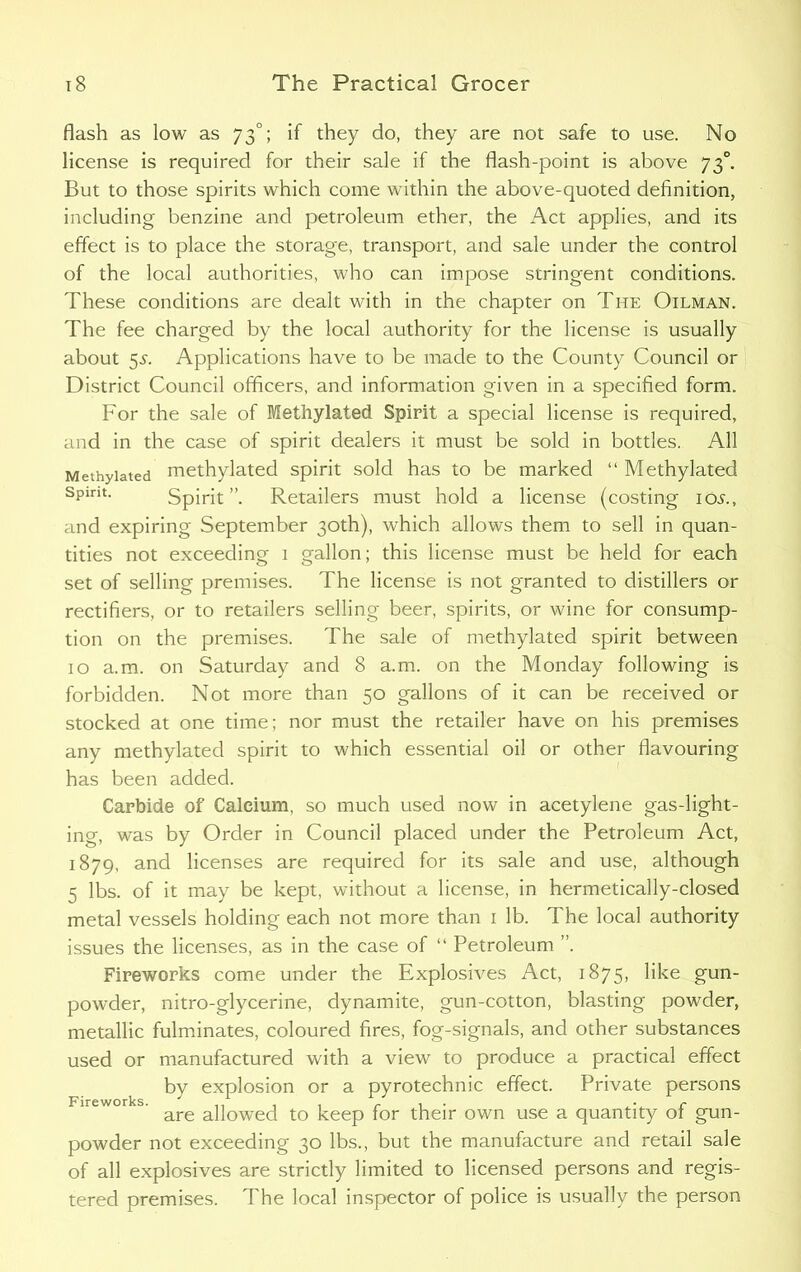 flash as low as 73°; if they do, they are not safe to use. No license is required for their sale if the flash-point is above 730. But to those spirits which come within the above-quoted definition, including benzine and petroleum ether, the Act applies, and its effect is to place the storage, transport, and sale under the control of the local authorities, who can impose stringent conditions. These conditions are dealt with in the chapter on The Oilman. The fee charged by the local authority for the license is usually about 55. Applications have to be made to the County Council or District Council officers, and information given in a specified form. For the sale of Methylated Spirit a special license is required, and in the case of spirit dealers it must be sold in bottles. All Methylated methylated spirit sold has to be marked “ Methylated Sptnt. Spirit”. Retailers must hold a license (costing 105., and expiring September 30th), which allows them to sell in quan- tities not exceeding 1 gallon; this license must be held for each set of selling premises. The license is not granted to distillers or rectifiers, or to retailers selling beer, spirits, or wine for consump- tion on the premises. The sale of methylated spirit between 10 a.m. on Saturday and 8 a.m. on the Monday following is forbidden. Not more than 50 gallons of it can be received or stocked at one time; nor must the retailer have on his premises any methylated spirit to which essential oil or other flavouring has been added. Carbide of Calcium, so much used now in acetylene gas-light- ing, was by Order in Council placed under the Petroleum Act, 1879, and licenses are required for its sale and use, although 5 lbs. of it may be kept, without a license, in hermetically-closed metal vessels holding each not more than 1 lb. The local authority issues the licenses, as in the case of “ Petroleum ”. Fireworks come under the Explosives Act, 1875, like gun- powder, nitro-glycerine, dynamite, gun-cotton, blasting powder, metallic fulminates, coloured fires, fog-signals, and other substances used or manufactured with a view to produce a practical effect by explosion or a pyrotechnic effect. Private persons are allowed to keep for their own use a quantity of gun- powder not exceeding 30 lbs., but the manufacture and retail sale of all explosives are strictly limited to licensed persons and regis- tered premises. The local inspector of police is usually the person