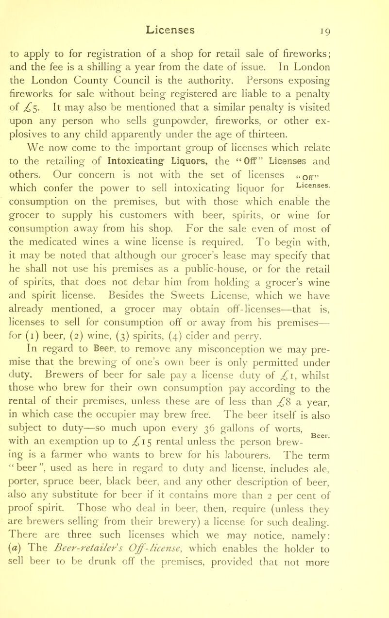 to apply to for registration of a shop for retail sale of fireworks; and the fee is a shilling a year from the date of issue. In London the London County Council is the authority. Persons exposing fireworks for sale without being registered are liable to a penalty of ^5. It may also be mentioned that a similar penalty is visited upon any person who sells gunpowder, fireworks, or other ex- plosives to any child apparently under the age of thirteen. We now come to the important group of licenses which relate to the retailing of Intoxicating- Liquors, the “Off” Licenses and others. Our concern is not with the set of licenses «* off” which confer the power to sell intoxicating liquor for Licenses- consumption on the premises, but with those which enable the grocer to supply his customers with beer, spirits, or wine for consumption away from his shop. For the sale even of most of the medicated wines a wine license is required. To begin with, it may be noted that although our grocer’s lease may specify that he shall not use his premises as a public-house, or for the retail of spirits, that does not debar him from holding a grocer’s wine and spirit license. Besides the Sweets License, which we have already mentioned, a grocer may obtain off-licenses—that is, licenses to sell for consumption off or away from his premises— for (1) beer, (2) wine, (3) spirits, (4) cider and perry. In regard to Beer, to remove any misconception we may pre- mise that the brewing of one’s own beer is only permitted under duty. Brewers of beer for sale pay a license duty of £1, whilst those who brew for their own consumption pay according to the rental of their premises, unless these are of less than £8 a year, in which case the occupier may brew free. The beer itself is also subject to duty—so much upon every 36 gallons of worts, with an exemption up to ,£15 rental unless the person brew- ing is a farmer who wants to brew for his labourers. The term “ beer ”, used as here in regard to duty and license, includes ale, porter, spruce beer, black beer, and any other description of beer, also any substitute for beer if it contains more than 2 per cent of proof spirit. Those who deal in beer, then, require (unless they are brewers selling from their brewery) a license for such dealing. There are three such licenses which we may notice, namely: (a) The Beer-retailers Off-license, which enables the holder to sell beer to be drunk off the premises, provided that not more