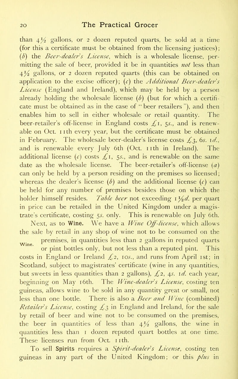 than 4 J4 gallons, or 2 dozen reputed quarts, be sold at a time (for this a certificate must be obtained from the licensing justices); (b) the Beer-dealers License, which is a wholesale license, per- mitting the sale of beer, provided it be in quantities not less than t\]/2 gallons, or 2 dozen reputed quarts (this can be obtained on application to the excise officer); (c) the Additional Beer-dealers License (England and Ireland), which may be held by a person already holding the wholesale license (b) (but for which a certifi- cate must be obtained as in the case of “ beer retailers ”), and then enables him to sell in either wholesale or retail quantity. The beer-retailer’s off-license in England costs £1, 5s., and is renew- able on Oct. 11 th every year, but the certificate must be obtained in February. The wholesale beer-dealer’s license costs £3, 6s. id., and is renewable every July 6th (Oct. 11 th in Ireland). The additional license (c) costs £1, 3s., and is renewable on the same date as the wholesale license. The beer-retailer’s off-license (a) can only be held by a person residing on the premises so licensed; whereas the dealer’s license (b) and the additional license (c) can be held for any number of premises besides those on which the holder himself resides. Table beer not exceeding i*£d. per quart in price can be retailed in the United Kingdom under a magis- trate’s certificate, costing 5^. only. This is renewable on July 6th. Next, as to Wine. We have a Wine Off-license, which allows the sale by retail in any shop of wine not to be consumed on the premises, in quantities less than 2 gallons in reputed quarts or pint bottles only, but not less than a reputed pint. This costs in England or Ireland £2, iac, and runs from April 1st; in Scotland, subject to magistrates’ certificate (wine in any quantities, but sweets in less quantities than 2 gallons), £2, 4s. id. each year, beginning on May 16th. The Wine-dealers License, costing ten guineas, allows wine to be sold in any quantity great or small, not less than one bottle. There is also a Beer and Wine (combined) Retailers License, costing £3 in England and Ireland, for the sale by retail of beer and wine not to be consumed on the premises, the beer in quantities of less than 4*4 gallons, the wine in quantities less than 1 dozen reputed quart bottles at one time. These licenses run from Oct. 11 th. To sell Spirits requires a Spirit-dealers License, costing ten guineas in any part of the United Kingdom; or this plus in