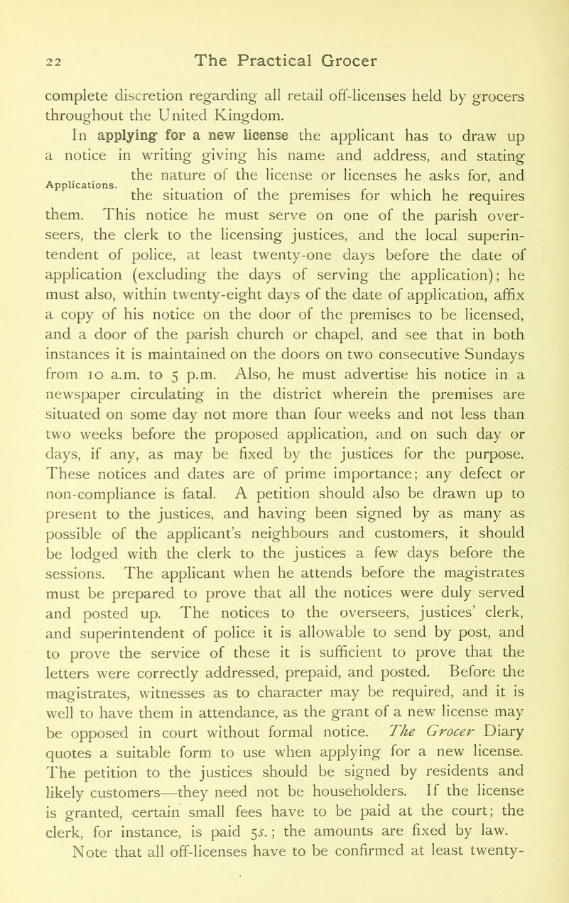complete discretion regarding all retail off-licenses held by grocers throughout the United Kingdom. In applying for a new license the applicant has to draw up a notice in writing giving his name and address, and stating the nature of the license or licenses he asks for, and Applications. ... „ . the situation of the premises for which he requires them. This notice he must serve on one of the parish over- seers, the clerk to the licensing justices, and the local superin- tendent of police, at least twenty-one days before the date of application (excluding the days of serving the application); he must also, within twenty-eight days of the date of application, affix a copy of his notice on the door of the premises to be licensed, and a door of the parish church or chapel, and see that in both instances it is maintained on the doors on two consecutive Sundays from io a.m. to 5 p.m. Also, he must advertise his notice in a newspaper circulating in the district wherein the premises are situated on some day not more than four weeks and not less than two weeks before the proposed application, and on such day or days, if any, as may be fixed by the justices for the purpose. These notices and dates are of prime importance; any defect or non-compliance is fatal. A petition should also be drawn up to present to the justices, and having been signed by as many as possible of the applicant’s neighbours and customers, it should be lodged with the clerk to the justices a few days before the sessions. The applicant when he attends before the magistrates must be prepared to prove that all the notices were duly served and posted up. The notices to the overseers, justices’ clerk, and superintendent of police it is allowable to send by post, and to prove the service of these it is sufficient to prove that the letters were correctly addressed, prepaid, and posted. Before the magistrates, witnesses as to character may be required, and it is well to have them in attendance, as the grant of a new license may be opposed in court without formal notice. The Grocer Diary quotes a suitable form to use when applying for a new license. The petition to the justices should be signed by residents and likely customers—they need not be householders. If the license is granted, certain small fees have to be paid at the court; the clerk, for instance, is paid 55.; the amounts are fixed by law. Note that all off-licenses have to be confirmed at least twenty-