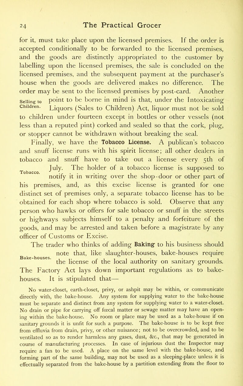 for it, must take place upon the licensed premises. If the order is accepted conditionally to be forwarded to the licensed premises, and the goods are distinctly appropriated to the customer by labelling upon the licensed premises, the sale is concluded on the licensed premises, and the subsequent payment at the purchaser’s house when the goods are delivered makes no difference. The order may be sent to the licensed premises by post-card. Another Selling to point to be borne in mind is that, under the Intoxicating Children. Liquors (Sales to Children) Act, liquor must not be sold to children under fourteen except in bottles or other vessels (not less than a reputed pint) corked and sealed so that the cork, plug, or stopper cannot be withdrawn without breaking the seal. Finally, we have the Tobacco License. A publican’s tobacco and snuff license runs with his spirit license; all other dealers in tobacco and snuff have to take out a license every 5th of July. The holder of a tobacco license is supposed to Tobacco. J ' . . . . , , , , 1 1 - notify it in writing over the shop-door or other part of his premises, and, as this excise license is granted for one distinct set of premises only, a separate tobacco license has to be obtained for each shop where tobacco is sold. Observe that any person who hawks or offers for sale tobacco or snuff in the streets or highways subjects himself to a penalty and forfeiture of the goods, and may be arrested and taken before a magistrate by any officer of Customs or Excise. The trader who thinks of adding Baking- to his business should note that, like slaughter-houses, bake-houses require Bake-houses. ... r i i i i • i the license of the local authority on sanitary grounds. The Factory Act lays down important regulations as to bake- houses. It is stipulated that— No water-closet, earth-closet, privy, or ashpit may be within, or communicate directly with, the bake-house. Any system for supplying water to the bake-house must be separate and distinct from any system for supplying water to a water-closet. No drain or pipe for carrying off foecal matter or sewage matter may have an open- ing within the bake-house. No room or place may be used as a bake-house if on sanitary grounds it is unfit for such a purpose. The bake-house is to be kept free from effluvia from drain, privy, or other nuisance; not to be overcrowded, and to be ventilated so as to render harmless any gases, dust, &c., that may be generated in course of manufacturing processes. In case of injurious dust the Inspector may require a fan to be used. A place on the same level with the bake-house, and forming part of the same building, may not be used as a sleeping-place unless it is effectually separated from the bake-house by a partition extending from the floor to