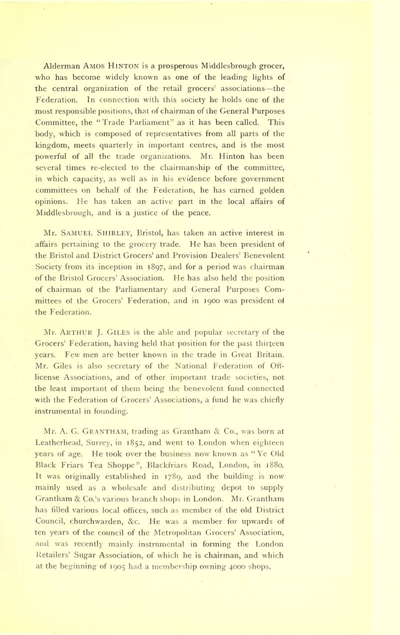 Alderman Amos Hinton is a prosperous Middlesbrough grocer, who has become widely known as one of the leading lights of the central organization of the retail grocers’ associations—the Federation. In connection with this society he holds one of the most responsible positions, that of chairman of the General Purposes Committee, the “Trade Parliament” as it has been called. This body, which is composed of representatives from all parts of the kingdom, meets quarterly in important centres, and is the most powerful of all the trade organizations. Mr. Hinton has been several times re-elected to the chairmanship of the committee, in which capacity, as well as in his evidence before government committees on behalf of the Federation, he has earned golden opinions. Fie has taken an active part in the local affairs of Middlesbrough, and is a justice of the peace. Mr. Samuel Shirley, Bristol, has taken an active interest in affairs pertaining to the grocery trade. He has been president of the Bristol and District Grocers’ and Provision Dealers’ Benevolent Society from its inception in 1897, and for a period was chairman of the Bristol Grocers’ Association. He has also held the position of chairman of the Parliamentary and General Purposes Com- mittees of the Grocers’ Federation, and in 1900 was president of the Federation. Mr. Arthur J. Giles is the able and popular secretary of the Grocers’ Federation, having held that position for the past thirteen years. Few men are better known in the trade in Great Britain. Mr. Giles is also secretary of the National Federation of Off- license Associations, and of other important trade societies, not the least important of them being the benevolent fund connected with the Federation of Grocers’ Associations, a fund he was chiefly instrumental in founding. Mr. A. G. Grantham, trading as Grantham & Co., was born at Leatherhead, Surrey, in 1852, and went to London when eighteen years of age. He took over the business now known as “Ye Old Black Friars Tea Shoppe”, Blackfriars Road, London, in 1880. It was originally established in 1789, and the building is now mainly used as a wholesale and distributing depot to supply Grantham & Co.’s various branch shops in London. Mr. Grantham has filled various local offices, such as member of the old District Council, churchwarden, &c. He was a member for upwards of ten years of the council of the Metropolitan Grocers’ Association, and was recently mainly instrumental in forming the London Retailers’ Sugar Association, of which he is chairman, and which at the beginning of 1905 had a membership owning 4000 shops.