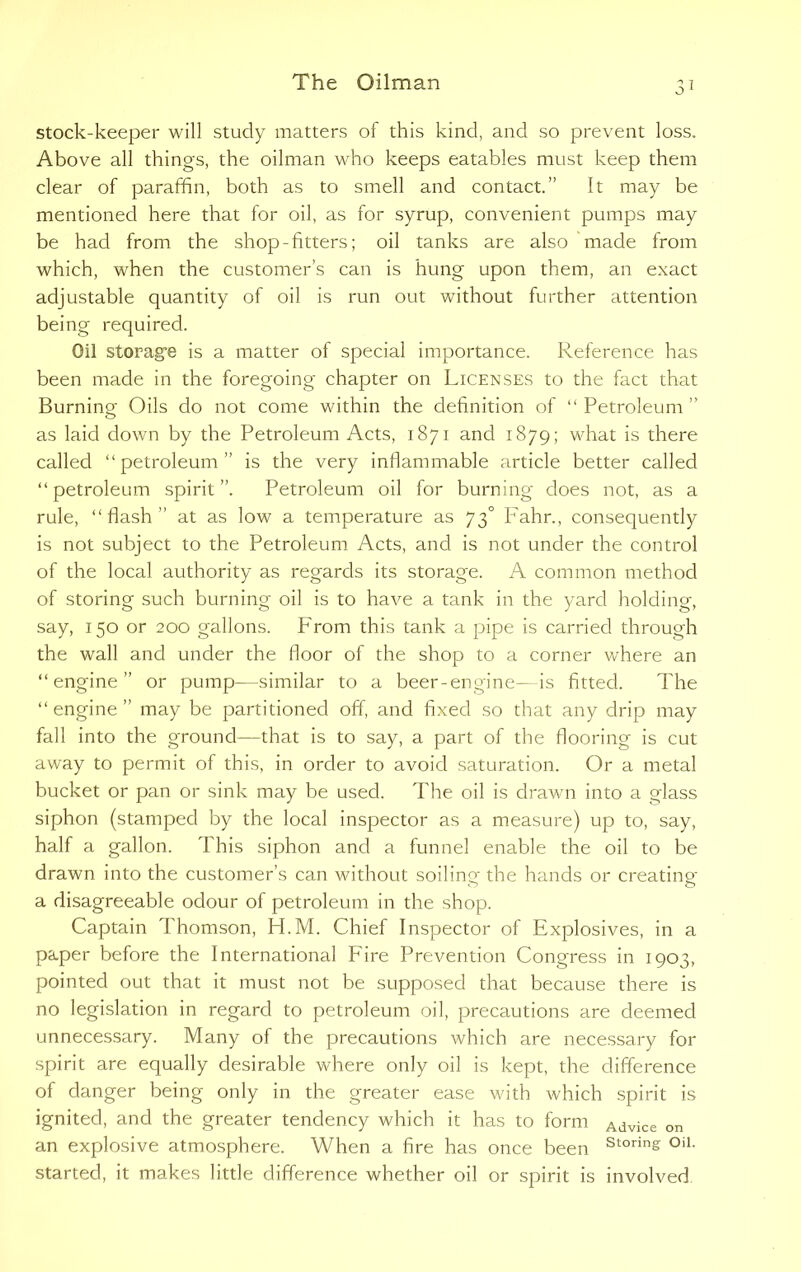 stock-keeper will study matters of this kind, and so prevent loss. Above all things, the oilman who keeps eatables must keep them clear of paraffin, both as to smell and contact.” It may be mentioned here that for oil, as for syrup, convenient pumps may be had from the shop-fitters; oil tanks are also made from which, when the customer’s can is hung upon them, an exact adjustable quantity of oil is run out without further attention being required. Oil storage is a matter of special importance. Reference has been made in the foregoing chapter on Licenses to the fact that Burning Oils do not come within the definition of “ Petroleum ” as laid down by the Petroleum Acts, 1871 and 1879; what is there called “petroleum” is the very inflammable article better called “petroleum spirit”. Petroleum oil for burning does not, as a rule, “flash” at as low a temperature as 73° P'ahr., consequently is not subject to the Petroleum Acts, and is not under the control of the local authority as regards its storage. A common method of storing such burning oil is to have a tank in the yard holding, say, 150 or 200 gallons. From this tank a pipe is carried through the wall and under the floor of the shop to a corner where an “engine” or pump—similar to a beer-engine—is fitted. The “ engine ” may be partitioned off, and fixed so that any drip may fall into the ground—that is to say, a part of the flooring is cut away to permit of this, in order to avoid saturation. Or a metal bucket or pan or sink may be used. The oil is drawn into a glass siphon (stamped by the local inspector as a measure) up to, say, half a gallon. T his siphon and a funnel enable the oil to be drawn into the customer’s can without soiling the hands or creating a disagreeable odour of petroleum in the shop. Captain Thomson, FLM. Chief Inspector of Explosives, in a paper before the International Fire Prevention Congress in 1903, pointed out that it must not be supposed that because there is no legislation in regard to petroleum oil, precautions are deemed unnecessary. Many of the precautions which are necessary for spirit are equally desirable where only oil is kept, the difference of danger being only in the greater ease with which spirit is ignited, and the greater tendency which it has to form Advice on an explosive atmosphere. When a fire has once been Storin£ °iL started, it makes little difference whether oil or spirit is involved