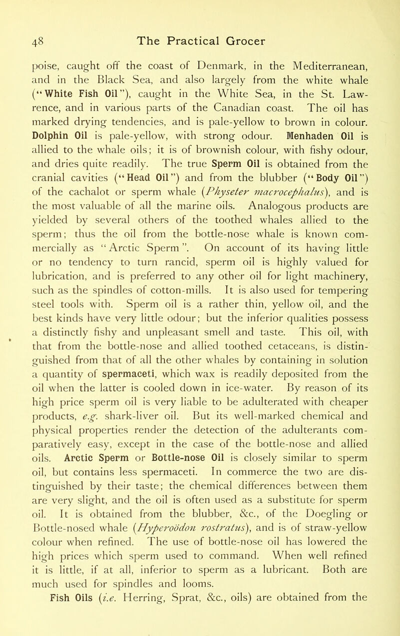 poise, caught off the coast of Denmark, in the Mediterranean, and in the Black Sea, and also largely from the white whale (“White Fish Oil”), caught in the White Sea, in the St. Law- rence, and in various parts of the Canadian coast. The oil has marked drying tendencies, and is pale-yellow to brown in colour. Dolphin Oil is pale-yellow, with strong odour. Menhaden Oil is allied to the whale oils; it is of brownish colour, with fishy odour, and dries quite readily. The true Sperm Oil is obtained from the cranial cavities (“Head Oil”) and from the blubber (“Body Oil”) of the cachalot or sperm whale (.Physeter macrocephalus\ and is the most valuable of all the marine oils. Analogous products are yielded by several others of the toothed whales allied to the sperm; thus the oil from the bottle-nose whale is known com- mercially as “ Arctic Sperm ”. On account of its having little or no tendency to turn rancid, sperm oil is highly valued for lubrication, and is preferred to any other oil for light machinery, such as the spindles of cotton-mills. It is also used for tempering steel tools with. Sperm oil is a rather thin, yellow oil, and the best kinds have very little odour; but the inferior qualities possess a distinctly fishy and unpleasant smell and taste. This oil, with that from the bottle-nose and allied toothed cetaceans, is distin- guished from that of all the other whales by containing in solution a quantity of spermaceti, which wax is readily deposited from the oil when the latter is cooled down in ice-water. By reason of its high price sperm oil is very liable to be adulterated with cheaper products, e.g. shark-liver oil. But its well-marked chemical and physical properties render the detection of the adulterants com- paratively easy, except in the case of the bottle-nose and allied oils. Arctic Sperm or Bottle-nose Oil is closely similar to sperm oil, but contains less spermaceti. In commerce the two are dis- tinguished by their taste; the chemical differences between them are very slight, and the oil is often used as a substitute for sperm oil. It is obtained from the blubber, &c., of the Doegling or Bottle-nosed whale (.Hyperoodon rostrahis), and is of straw-yellow colour when refined. The use of bottle-nose oil has lowered the high prices which sperm used to command. When well refined it is little, if at all, inferior to sperm as a lubricant. Both are much used for spindles and looms. Fish Oils (i.e. Herring, Sprat, &c., oils) are obtained from the