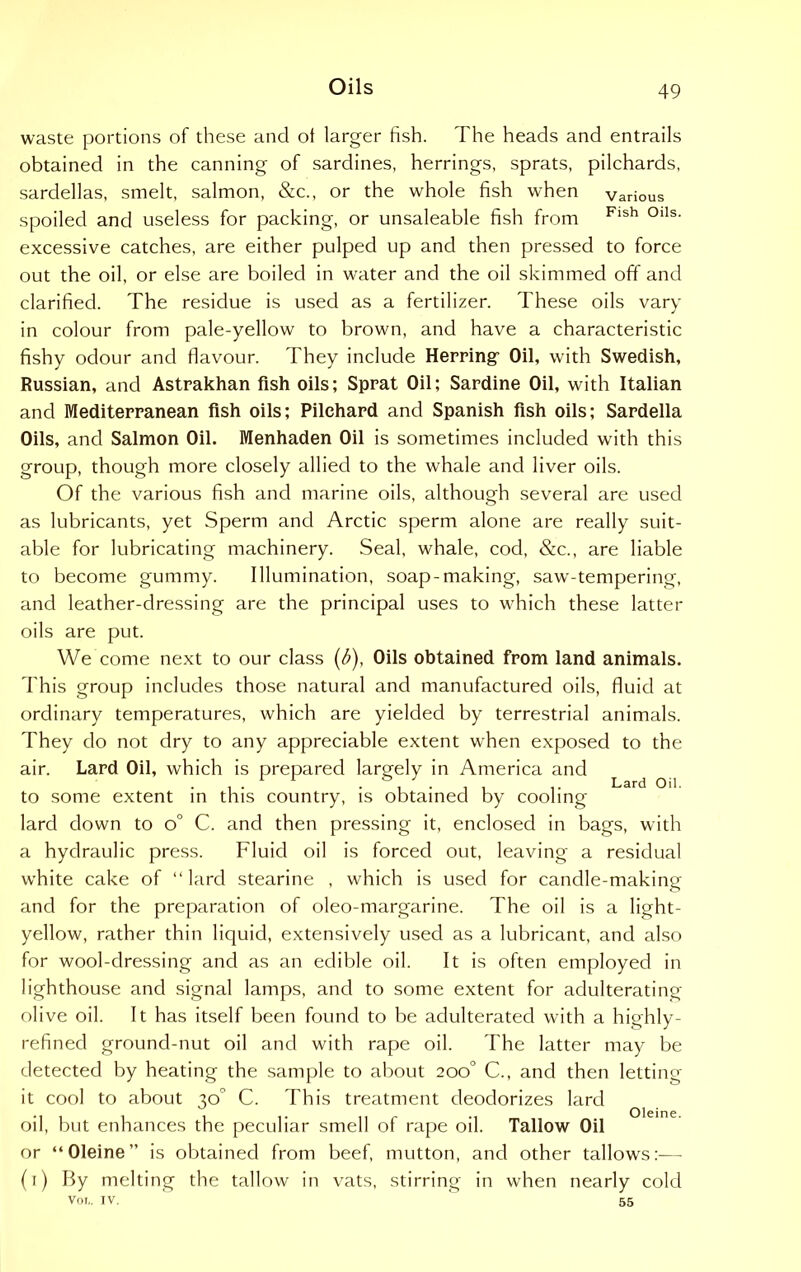 waste portions of these and ot larger fish. The heads and entrails obtained in the canning of sardines, herrings, sprats, pilchards, sardellas, smelt, salmon, &c., or the whole fish when various spoiled and useless for packing, or unsaleable fish from Fish °lls- excessive catches, are either pulped up and then pressed to force out the oil, or else are boiled in water and the oil skimmed off and clarified. The residue is used as a fertilizer. These oils vary in colour from pale-yellow to brown, and have a characteristic fishy odour and flavour. They include Herring’ Oil, with Swedish, Russian, and Astrakhan fish oils; Sprat Oil; Sardine Oil, with Italian and Mediterranean fish oils; Pilchard and Spanish fish oils; Sardella Oils, and Salmon Oil. Menhaden Oil is sometimes included with this group, though more closely allied to the whale and liver oils. Of the various fish and marine oils, although several are used as lubricants, yet Sperm and Arctic sperm alone are really suit- able for lubricating machinery. Seal, whale, cod, &c., are liable to become gummy. Illumination, soap-making, saw-tempering, and leather-dressing are the principal uses to which these latter oils are put. We come next to our class (b), Oils obtained from land animals. This group includes those natural and manufactured oils, fluid at ordinary temperatures, which are yielded by terrestrial animals. They do not dry to any appreciable extent when exposed to the air. Lard Oil, which is prepared largely in America and , • • , • i , Lard Oil. to some extent in tins country, is obtained by cooling lard down to o° C. and then pressing it, enclosed in bags, with a hydraulic press. Fluid oil is forced out, leaving a residual white cake of “lard stearine , which is used for candle-making and for the preparation of oleo-margarine. The oil is a light- yellow, rather thin liquid, extensively used as a lubricant, and also for wool-dressing and as an edible oil. It is often employed in lighthouse and signal lamps, and to some extent for adulterating olive oil. It has itself been found to be adulterated with a highly- refined ground-nut oil and with rape oil. The latter may be detected by heating the sample to about 200° C., and then letting it cool to about 30 C. This treatment deodorizes lard oil, but enhances the peculiar smell of rape oil. Tallow Oil or “Oleine” is obtained from beef, mutton, and other tallows:-— (1) By melting the tallow in vats, stirring in when nearly cold VOL. IV. 55