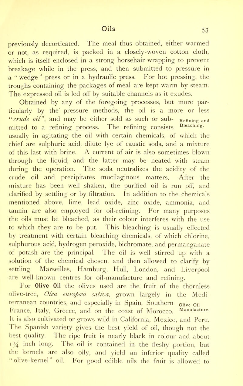 previously decorticated. The meal thus obtained, either warmed or not, as required, is packed in a closely-woven cotton cloth, which is itself enclosed in a strong horsehair wrapping to prevent breakage while in the press, and then submitted to pressure in a “wedge” press or in a hydraulic press. For hot pressing, the troughs containing the packages of meal are kept warm by steam. The expressed oil is led off by suitable channels as it exudes. Obtained by any of the foregoing processes, but more par- ticularly by the pressure methods, the oil is a more or less “ crude oil”, and may be either sold as such or sub- Refining and mitted to a refining process. The refining consists Bleachins- usually in agitating the oil with certain chemicals, of which the chief are sulphuric acid, dilute lye of caustic soda, and a mixture of this last with brine. A current of air is also sometimes blown through the liquid, and the latter may be heated with steam during the operation. The soda neutralizes the acidity of the crude oil and precipitates mucilaginous matters. After the mixture has been well shaken, the purified oil is run off, and clarified by settling or by filtration. In addition to the chemicals mentioned above, lime, lead oxide, zinc oxide, ammonia, and tannin are also employed for oil-refining. For many purposes the oils must be bleached, as their colour interferes with the use to which they are to be put. This bleaching is usually effected by treatment with certain bleaching chemicals, of which chlorine, sulphurous acid, hydrogen peroxide, bichromate, and permanganate of potash are the principal. The oil is well stirred up with a solution of the chemical chosen, and then allowed to clarify by settling. Marseilles, Hamburg, Hull, London, and Liverpool are well-known centres for oil-manufacture and refining. For Olive Oil the olives used are the fruit of the thornless olive-tree, Olea europcea saliva, grown largely in the Medi- terranean countries, and especially in Spain, Southern olive 0ll branee, Italy, Greece, and on the coast of Morocco. Manufacture. It is also cultivated or grows wild in California, Mexico, and Peru. The Spanish variety gives the best yield of oil, though not the best quality. The ripe fruit is nearly black in colour and about i y inch long. The oil is contained in the fleshy portion, but the kernels are also oily, and yield an inferior quality called “olive-kernel” oil. For good edible oils the fruit is allowed to