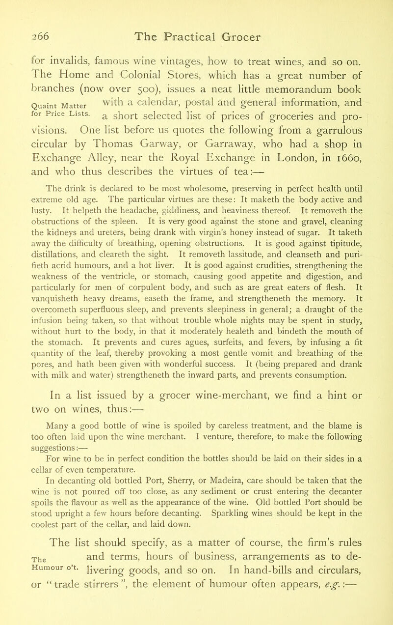 for invalids, famous wine vintages, how to treat wines, and so on. I he Home and Colonial Stores, which has a great number of branches (now over 500), issues a neat little memorandum book Quaint Matter with a calendar, postal and general information, and for Price Lists. a sbort selected list of prices of groceries and pro- visions. One list before us quotes the following from a garrulous circular by Thomas Garway, or Garraway, who had a shop in Exchange Alley, near the Royal Exchange in London, in 1660, and who thus describes the virtues of tea:— The drink is declared to be most wholesome, preserving in perfect health until extreme old age. The particular virtues are these: It maketh the body active and lusty. It helpeth the headache, giddiness, and heaviness thereof. It removeth the obstructions of the spleen. It is very good against the stone and gravel, cleaning the kidneys and ureters, being drank with virgin’s honey instead of sugar. It taketh away the difficulty of breathing, opening obstructions. It is good against tipitude, distillations, and cleareth the sight. It removeth lassitude, and cleanseth and puri- fieth acrid humours, and a hot liver. It is good against crudities, strengthening the weakness of the ventricle, or stomach, causing good appetite and digestion, and particularly for men of corpulent body, and such as are great eaters of flesh. It vanquisheth heavy dreams, easeth the frame, and strengtheneth the memory. It overcometh superfluous sleep, and prevents sleepiness in general; a draught of the infusion being taken, so that without trouble whole nights may be spent in study, without hurt to the body, in that it moderately healeth and bindeth the mouth of the stomach. It prevents and cures agues, surfeits, and fevers, by infusing a fit quantity of the leaf, thereby provoking a most gentle vomit and breathing of the pores, and hath been given with wonderful success. It (being prepared and drank with milk and water) strengtheneth the inward parts, and prevents consumption. In a list issued by a grocer wine-merchant, we find a hint or two on wines, thus:— Many a good bottle of wine is spoiled by careless treatment, and the blame is too often laid upon the wine merchant. I venture, therefore, to make the following suggestions:— For wine to be in perfect condition the bottles should be laid on their sides in a cellar of even temperature. In decanting old bottled Port, Sherry, or Madeira, care should be taken that the wine is not poured off too close, as any sediment or crust entering the decanter spoils the flavour as well as the appearance of the wine. Old bottled Port should be stood upright a few hours before decanting. Sparkling wines should be kept in the coolest part of the cellar, and laid down. The list should specify, as a matter of course, the firm’s rules The and terms, hours of business, arrangements as to de- Humour o’t. pverjng goods, and so on. In hand-bills and circulars, or “trade stirrers”, the element of humour often appears, eg.:—