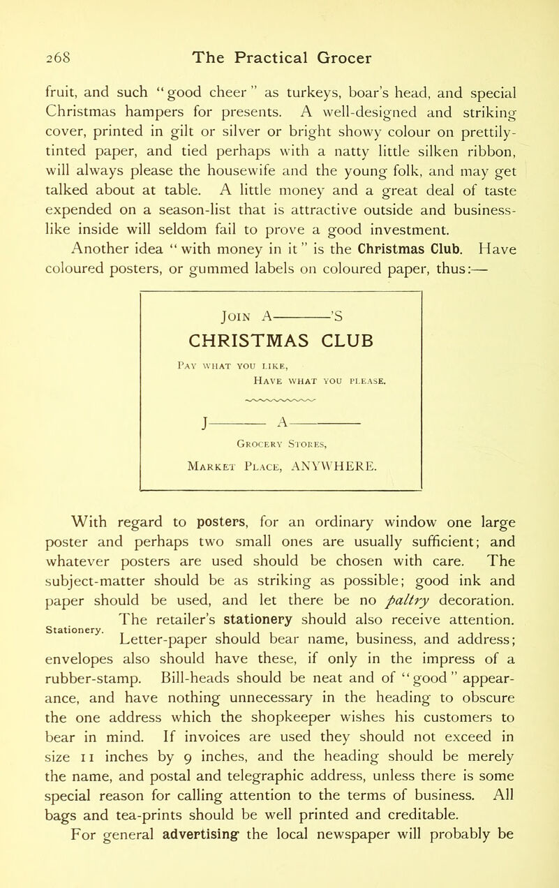 fruit, and such “good cheer ’’ as turkeys, boar’s head, and special Christmas hampers for presents. A well-designed and striking cover, printed in gilt or silver or bright showy colour on prettily- tinted paper, and tied perhaps with a natty little silken ribbon, will always please the housewife and the young folk, and may get talked about at table. A little money and a great deal of taste expended on a season-list that is attractive outside and business- like inside will seldom fail to prove a good investment. Another idea “with money in it” is the Christmas Club. Have coloured posters, or gummed labels on coloured paper, thus:— Join A ’S CHRISTMAS CLUB Pav what you like, Have what you please. J A Grocery Stores, Market Place, ANYWHERE. With regard to posters, for an ordinary window one large poster and perhaps two small ones are usually sufficient; and whatever posters are used should be chosen with care. The subject-matter should be as striking as possible; good ink and paper should be used, and let there be no paltry decoration. The retailer’s stationery should also receive attention. Letter-paper should bear name, business, and address; envelopes also should have these, if only in the impress of a rubber-stamp. Bill-heads should be neat and of “good appear- ance, and have nothing unnecessary in the heading to obscure the one address which the shopkeeper wishes his customers to bear in mind. If invoices are used they should not exceed in size 11 inches by 9 inches, and the heading should be merely the name, and postal and telegraphic address, unless there is some special reason for calling attention to the terms of business. All bags and tea-prints should be well printed and creditable. For general advertising the local newspaper will probably be