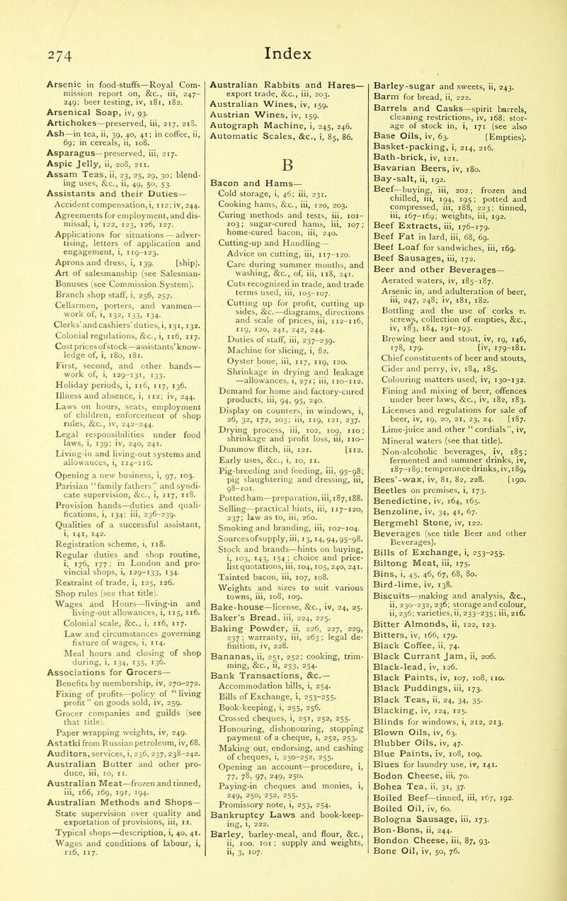 2/4 Arsenic in food-stuffs—Royal Com- mission report on, &c., iii, 247- 249; beer testing, iv, 181, 182. Arsenical Soap, iv, 93. Artichokes—preserved, iii, 217, 218. Ash—in tea, ii, 39, 40, 41; in coffee, ii, 69; in cereals, ii, 108. Asparagus—preserved, iii, 217. Aspic Jelly, ii, 208, 211. Assam Teas, ii, 23, 25, 29, 30; blend- ing uses, &c., ii, 49, 50, 53. Assistants and their Duties— Accident compensation, i, 112; iv, 244. Agreements for employment, and dis- missal, i, 122, 123, 126, 127. Applications for situations — adver- tising, letters of application and engagement, i, 119-123. Aprons and dress, i, 139. [ship). Art of salesmanship (see Salesman- Bonuses (see Commission System). Branch shop staff, i, 256, 257. Cellarmen, porters, and vanmen— work of, i, 132, 133, 134. Clerks’and cashiers’duties, i, 131,132. Colonial regulations, &c., i, 116, 117. Cost prices ofstock—assistants’ know- ledge of, i, 180, 181. First, second, and other hands— work of, i, 129-131, 133. Holiday periods, i, 116, 117, 136. Illness and absence, i, 112; iv, 244. Laws on hours, seats, employment of children, enforcement of shop rules, &c., iv, 242-244. Legal responsibilities under food laws, i, 139; iv, 240, 241. Living-in and living-out systems and allowances, i, 114-116. Opening a new business, i, 97, 103. Parisian “family fathers” and syndi- cate supervision, &c., i, 117, 118. Provision hands—duties and quali- fications, i, 134; iii, 236-239. Qualities of a successful assistant, i, 141, 142. Registration scheme, i, 118. Regular duties and shop routine, i, 176, 177; in London and pro- vincial shops, i, 129-133, 134. Restraint of trade, i, 125, 126. Shop rules (see that title). Wages and Hours—living-in and living-out allowances, i, 115, 116. Colonial scale, &c., i, 116, 117. Law and circumstances governing fixture of wages, i, 114. Meal hours and closing of shop during, i, 134, 135, 136. Associations for Grocers— Benefits by membership, iv, 270-272. Fixing of profits—policy of “ living profit ” on goods sold, iv, 259. Grocer companies and guilds (see that title). Paper wrapping weights, iv, 249. Astatki from Russian petroleum, iv, 68. Auditors, services, i, 236, 237,238-242. Australian Butter and other pro- duce, iii, 10, 11. Australian Meat—frozen and tinned, iii, 166, 169, 191, 194. Australian Methods and Shops— State supervision over quality and exportation of provisions, iii, 11. Typical shops—description, i, 40, 41. Wages and conditions of labour, i, 116, 117. Australian Rabbits and Hares— export trade, &c., iii, 203. Australian Wines, iv, 159. Austrian Wines, iv, 159. Autograph Machine, i, 245, 246. Automatic Scales, &c., i, 85, 86. B Bacon and Hams— Cold storage, i, 46; iii, 231. Cooking hams, &c., iii, 120, 203. Curing methods and tests, iii, 101- 103; sugar-cured hams, iii, 107; home-cured bacon, iii, 240. Cutting-up and Handling— Advice on cutting, iii, 117-120. Care during summer months, and washing, &c., of, iii, 118, 241. Cuts recognized in trade, and trade terms used, iii, 105-107. Cutting up for profit, cutting up sides, &c.—diagrams, directions and scale of prices, iii, 112-116, 119, 120, 241, 242, 244. Duties of staff, iii, 237-239. Machine for slicing, i, 82. Oyster bone, iii, 117, 119, 120. Shrinkage in drying and leakage —allowances, i, 271; iii, 110-112. Demand for home and factory-cured products, iii, 94, 95, 240. Display on counters, in windows, i, 26, 32, 172, 203; iii, 119, 121, 237. Drying process, iii, 102, 109, no; shrinkage and profit loss, iii, 110- Dunmow flitch, iii, 121. [112. Early uses, &c., i, 10, 11. Pig-breeding and feeding, iii, 95-98; pig slaughtering and dressing, iii, 98-101. Potted ham—preparation, iii, 187,188. Selling—practical hints, iii, 117-120, 237; law as to, iii, 260. Smoking and branding, iii, 102-104. Sourcesofsupply, iii, 13,14, 94,95-98. Stock and brands—hints on buying, i, 103, 143, 154 ; choice and price- list quotations, iii, 104,105, 240, 241. Tainted bacon, iii, 107, 108. Weights and sizes to suit various towns, iii, 108, 109. Bake-house—license, &c., iv, 24, 25. Baker’s Bread, iii, 224, 225. Baking Powder, ii, 226, 227, 229, 237 ; warranty, iii, 263 ; legal de- finition, iv, 228. Bananas, ii, 251, 252; cooking, trim- ming, &c., ii, 253, 254. Bank Transactions, &c.— Accommodation bills, i, 254. Bills of Exchange, i, 253-255. Book-keeping, i, 255, 256. Crossed cheques, i, 251, 252, 255. Honouring, dishonouring, stopping payment of a cheque, i, 252, 253. Making out. endorsing, and cashing of cheques, i, 250-252, 255. Opening an account—procedure, i, 77> 78) 97) 249) 250. Paying-in cheques and monies, i, 249) 25°) 252, 255- Promissory note, i, 253, 254. Bankruptcy Laws and book-keep- ing, i, 222. Barley, barley-meal, and flour, &c., ii, 100, loi; supply and weights, ii, 3, 107. Barley-sugar and sweets, ii, 243. Barm for bread, ii, 222. Barrels and Casks—spirit barrels, cleaning restrictions, iv, 168; stor- age of stock in, i, 171 (see also Base Oils, iv, 63. [Empties). Basket-packing, i, 214, 216. Bath-brick, iv, 121. Bavarian Beers, iv, 180. Bay-salt, ii, 192. Beef—buying, iii, 202; frozen and chilled, iii, 194, 195; potted and compressed, iii, 188, 223; tinned, iii, 167-169; weights, iii, 192. Beef Extracts, iii, 176-179. Beef Fat in lard, iii, 68, 69. Beef Loaf for sandwiches, iii, 169. Beef Sausages, iii, 172. Beer and other Beverages— Aerated waters, iv, 185-187. Arsenic in, and adulteration of beer, iii, 247, 248; iv, 181, 182. Bottling and the use of corks v. screws, collection of empties, &c., iv, 183, 184, 191-193. Brewing beer and stout, iv, 19, 146, 178, 179. [iv, 179-181. Chief constituents of beer and stouts. Cider and perry, iv, 184, 185. Colouring matters used, iv, 130-132. Fining and mixing of beer, offences under beer laws, &c., iv, 182, 183. Licenses and regulations for sale of beer, iv, 19, 20, 21, 23, 24. [187. Lime-juice and other “ cordials”, iv, Mineral waters (see that title). Non-alcoholic beverages, iv, 185; fermented and summer drinks, iv, 187-189; temperance drinks, iv,i89, Bees’-wax, iv, 81, 82, 228. [190. Beetles on premises, i, 173. Benedictine, iv, 164, 165. Benzoline, iv, 34, 41, 67. Bergmehl Stone, iv, 122. Beverages (see title Beer and other Beverages). Bills of Exchange, i, 253-255. Biltong Meat, iii, 175. Bins, i, 45, 46, 67, 68, 80. Bird-lime, iv, 138. Biscuits—making and analysis, &c., ii, 230-232, 236; storage and colour, ii, 236; varieties, ii, 233-235; iii, 216. Bitter Almonds, ii, 122, 123. Bitters, iv, 166, 179. Black Coffee, ii, 74. Black Currant Jam, ii, 206. Black-lead, iv, 126. Black Paints, iv, 107, 108, no. Black Puddings, iii, 173. Black Teas, ii, 24, 34, 35. Blacking, iv, 124, 125. Blinds for windows, i, 212, 213. Blown Oils, iv, 63. Blubber Oils, iv, 47. Blue Paints, iv, 108, 109. Blues for laundry use, iv, 141. Bodon Cheese, iii, 70. Bohea Tea, ii, 31, 37. Boiled Beef—tinned, iii, 167, 192. Boiled Oil, iv, 60. Bologna Sausage, iii, 173. Bon-Bons, ii, 244. Bondon Cheese, iii, 87, 93. Bone Oil, iv, 50, 76.