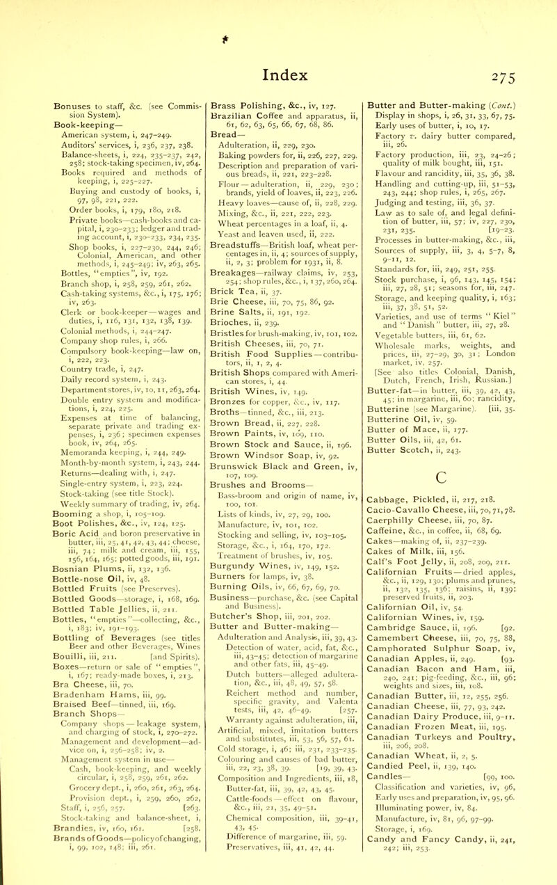 Bonuses to staff, &c. (see Commis- sion System). Book-keeping— American system, i, 247-249. Auditors’ services, i, 236, 237, 238. Balance-sheets, i, 224, 235-237, 242, 258; stock-taking specimen, iv, 264. Books required and methods of keeping, i, 225-227. Buying and custody of books, i, 97, 98, 221, 222. Order books, i, 179, 180, 218. Private books—cash-books and ca- pital, i, 230-233; ledger and trad- ing account, i, 230-233, 234, 235. Shop books, i, 227-230, 244, 246; Colonial, American, and other methods, i, 245-249; iv, 263, 265. Bottles, “empties”, iv, 192. Branch shop, i, 258, 259, 261, 262. Cash-taking systems, &c.,i, 175, 176; iv, 263. Clerk or book-keeper — wages and duties, i, 116, 131, 132, 138, 139. Colonial methods, i, 244-247. Company shop rules, i, 266. Compulsory book-keeping—law on, i, 222, 223. Country trade, i, 247. Daily record system, i, 243. Department stores, i v, 10,11,263, 264. Double entry system and modifica- tions, i, 224, 225. Expenses at time of balancing, separate private and trading ex- penses, i, 236; specimen expenses book, iv, 264, 265. Memoranda keeping, i, 244, 249. Month-by-month system, i, 243, 244. Returns—dealing with, i, 247. Single-entry system, i, 223, 224. Stock-taking (see title Stock). Weekly summary of trading, iv, 264. Booming a shop, i, 105-109. Boot Polishes, &c., iv, 124, 125. Boric Acid and boron preservative in butter, iii, 25, 41, 42, 43, 44; cheese, iii, 74; rnilk and cream, iii, 155, 156, 164, 165; potted goods, iii, 191. Bosnian Plums, ii, 132, 136. Bottle-nose Oil, iv, 48. Bottled Fruits (see Preserves). Bottled Goods—storage, i, 168, 169. Bottled Table Jellies, ii, 211. Bottles, “empties”—collecting, &c., i, 183; iv, 191-193. Bottling of Beverages (see titles Beer and other Beverages, Wines Bouilli, iii, 211. [and Spirits). Boxes—return or sale of “empties”, i, 167; ready-made boxes, i, 213. Bra Cheese, iii, 70. Bradenham Hams, iii, 99. Braised Beef—tinned, iii, 169. Branch Shops— Company shops — leakage system, and charging of stock, 1, 270-272. Management and development—ad- vice on, i, 256-258; iv, 2. Management system in use— Cash, book-keeping, and weekly circular, i, 258, 259, 261, 262. Grocery dept., i, 260, 261, 263, 264. Provision dept., i, 259, 260, 262, Staff, i, 256, 257. [263. Stock-taking and balance-sheet, i, Brandies, iv, 160, 161. [258. Brands of Goods—policyof changing, i, 99, 102, 148; iii, 261. Brass Polishing, &c., iv, 127. Brazilian Coffee and apparatus, ii, 61, 62, 63, 65, 66, 67, 68, 86. Bread— Adulteration, ii, 229, 230. Baking powders for, ii, 226, 227, 229. Description and preparation of vari- ous breads, ii, 221, 223-228. Flour — adulteration, ii, 229, 230; brands, yield of loaves, ii, 223, 226. Heavy loaves—cause of, ii, 228, 229. Mixing, &c., ii, 221, 222, 223. Wheat percentages in a loaf, ii, 4. Yeast and leaven used, ii, 222. Breadstuffs—British loaf, wheat per- centages in, ii, 4; sources of supply, ii, 2, 3; problem for 1931, ii, 8. Breakages—railway claims, iv, 253, 254; shop rules, &c., i, t 37,260, 264. Brick Tea, ii, 37. Brie Cheese, iii, 70, 75, 86, 92. Brine Salts, ii, 191, 192. Brioches, ii, 239. Bristles for brush-making, iv, 101,102. British Cheeses, iii, 70, 71. British Food Supplies — contribu- tors, ii, 1, 2, 4. British Shops compared with Ameri- can stores, i, 44. British Wines, iv, 149. Bronzes for copper, &c., iv, 117. Broths—tinned, &c., iii, 213. Brown Bread, ii, 227, 228. Brown Paints, iv, 109, no. Brown Stock and Sauce, ii, 196. Brown Windsor Soap, iv, 92. Brunswick Black and Green, iv, 107, 109. Brushes and Brooms— Bass-broom and origin of name, iv, 100, 101. Lists of kinds, iv, 27, 29, 100. Manufacture, iv, 101, 102. Stocking and selling, iv, 103-105. Storage, &c., i, 164, 170, 172. Treatment of brushes, iv, 105. Burgundy Wines, iv, 149, 152. Burners for lamps, iv, 38. Burning Oils, iv, 66, 67, 69, 70. Business—purchase, &c. (see Capital and Business). Butcher’s Shop, iii, 201, 202. Butter and Butter-making— Adulteration and Analysis, iii, 39, 43. Detection of water, acid, fat, &c., iii, 43-45; detection of margarine and other fats, iii, 45-49. Dutch butters—alleged adultera- tion, &c., iii, 48, 49, 57, 58. Reichert method and number, specific gravity, and Valenta tests, iii, 42, 46-49. [257. Warranty against adulteration, iii, Artificial, mixed, imitation butters and substitutes, iii, 53, 56, 57, 61. Cold storage, i, 46; iii, 23T, 233-235. Colouring and causes of bad butter, iii, 22, 23, 38, 39. [19, 39, 43. Composition and Ingredients, iii, 18, Butter-fat, iii, 39, 42, 43, 45. Cattle-foods — effect on flavour, &c., iii, 21, 35, 49-51. Chemical composition, iii, 39-41, 43. 45- Difference of margarine, iii, 59. Preservatives, iii, 41, 42, 44. Butter and Butter-making (Cont.) Display in shops, i, 26, 31, 33, 67, 75. Early uses of butter, i, 10, 17. Factory v. dairy butter compared,, iii, 26. Factory production, iii, 23, 24-26; quality of milk bought, iii, 151. Flavour and rancidity, iii, 35, 36, 38. Handling and cutting-up, iii, 51-53, 243, 244; shop rules, i, 265, 267. Judging and testing, iii, 36, 37. Law as to sale of, and legal defini- tion of butter, iii, 57; iv, 227, 230, 231, 235. [i9-23- Processes in butter-making, &c., iii. Sources of supply, iii, 3, 4, 5-7, 8, 9-11, 12. Standards for, iii, 249, 251, 255. Stock purchase, i, 96, 143, 145, 154; iii, 27, 28, 51; seasons for, iii, 247. Storage, and keeping quality, i, 163; iii, 37, 38, 5T» 52. Varieties, and use of terms “Kiel” and “Danish” butter, iii, 27, 28. Vegetable butters, iii, 61, 62. Wholesale marks, weights, and prices, iii, 27-29, 30, 31; London market, iv, 257. [See also titles Colonial, Danish, Dutch, French, Irish, Russian.] Butter-fat—in butter, iii, 39, 42, 43, 45; in margarine, iii, 60; rancidity, Butterine (see Margarine). [iii, 35. Butterine Oil, iv, 59. Butter of Mace, ii, 177. Butter Oils, iii, 42, 61. Butter Scotch, ii, 243. C Cabbage, Pickled, ii, 217, 218. Cacio-Cavallo Cheese, iii, 70,71,78. Caerphilly Cheese, iii, 70, 87. Caffeine, &c., in coffee, ii, 68, 69. Cakes—making of, ii, 237-239. Cakes of Milk, iii, 156. Calf’s Foot Jelly, ii, 208, 209, 211. Californian Fruits — dried apples, &c., ii, 129, 130; plums and prunes, ii, 132, 135, 136; raisins, ii, 139; preserved fruits, ii, 203. Californian Oil, iv, 54. Californian Wines, iv, 159. Cambridge Sauce, ii, 196. [92. Camembert Cheese, iii, 70, 75, 88, Camphorated Sulphur Soap, iv, Canadian Apples, ii, 249. (93. Canadian Bacon and Ham, iii, 240, 241; pig-feeding, &c., iii, 96; weights and sizes, iii, 108. Canadian Butter, iii, 12, 255, 256. Canadian Cheese, iii, 77, 93, 242. Canadian Dairy Produce, iii, 9-11. Canadian Frozen Meat, iii, 195. Canadian Turkeys and Poultry, iii, 206, 208. Canadian Wheat, ii, 2, 5. Candied Peel, ii, 139, 140. Candles— [99, 100. Classification and varieties, iv, 96, Early uses and preparation, iv, 95, 96. Illuminating power, iv, 84. Manufacture, iv, 81, 96, 97-99. Storage, i, 169. Candy and Fancy Candy, ii, 241, 242; iii, 253.