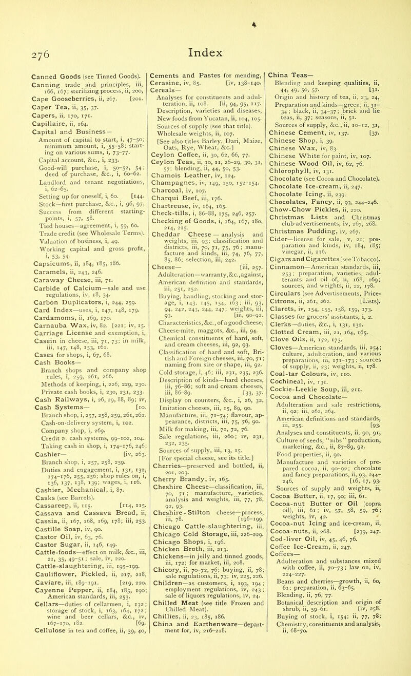 * 276 Index Canned Goods (see Tinned Goods). Canning trade and principles, iii, 166, 167; sterilizing process, ii, 200, Cape Gooseberries, ii, 267. [201. Caper Tea, ii, 35, 37. Capers, ii, 170, 171. Capillaire, ii, 164. Capital and Business — Amount of capital to start, i, 47-50; minimum amount, i, 55-58; start- ing on various sums, i, 73-77. Capital account, &c., i, 233. Good-will purchase, i, 50-52, 54; deed of purchase, &c., i, 60-62. Landlord and tenant negotiations, i, 62-65. Setting up for oneself, i, 60. [144- Stock—first purchase, &c., i, 96, 97, Success from different starting- points, i, 57, 58. Tied houses—agreement, i, 59, 60. Trade credit (see Wholesale Terms). Valuation of business, i, 49. Working capital and gross profit, . h 53> 54- Capsicums, ii, 184, 185, 186. Caramels, ii, 243, 246. Caraway Cheese, iii, 71. Carbide of Calcium—sale and use regulations, iv, 18, 34. Carbon Duplicators, i, 244, 259. Card Index—uses, i, 147, 148, 179. Cardamoms, ii, 169, 170. Carnauba Wax,iv, 82. [221; iv, 15. Carriage License and exemption, i, Casein in cheese, iii, 71, 73; in milk, iii, 147, 148, 153, 161. Cases for shops, i, 67, 68. Cash Books— Branch shops and company shop rules, i, 259, 261, 266. Methods of keeping, i, 226, 229, 230. Private cash books, i, 230, 231, 233. Cash Railways, i, 26, 29, 88, 89; iv, Cash Systems— [10. Branch shop, i, 257, 258, 259,261,262. Cash-on-delivery system, i, 102. Company shop, i, 269. Credit v. cash systems, 99-102, 104. Taking cash in shop, i, 174-176, 246; Cashier— [iv, 263. Branch shop, i, 257, 258, 259. Duties and engagement, i, 131, 132, 174-176, 255, 256; shop rules on, i, 136, 137, 138, 139; wages, i, 116. Cashier, Mechanical, i, 87. Casks (see Barrels). Cassareep, ii, 115. [114, 115- Cassava and Cassava Bread, ii, Cassia, ii, 167, 168, 169, 178; iii, 253. Castille Soap, iv, 90. Castor Oil, iv, 63, 76. Castor Sugar, ii, 146, 149. Cattle-foods—effect on milk, &c., iii, 21, 35, 49-51; sale, iv, 220. Cattle-slaughtering, iii, 195-199. Cauliflower, Pickled, ii, 217, 218, Caviare, iii, 189-191. [219, 220. Cayenne Pepper, ii, 184, 185, 190; American standards, iii, 253. Cellars—duties of cellarmen, i, 132 ; storage of stock, i, 163, 164, 172; wine and beer cellars, &c., iv, 167-170, 182. [69. Cellulose in tea and coffee, ii, 39, 40, Cements and Pastes for mending, Cerasine, iv, 85. [iv, 138-140. Cereals— Analyses for constituents and adul- teration, ii, 108. [ii, 94, 95, 117. Description, varieties and diseases, New foods from Yucatan, ii, 104, 105. Sources of supply (see that title). Wholesale weights, ii, 107. [See also titles Barley, Dari, Maize, Oats, Rye, Wheat, &c.] Ceylon Coffee, ii, 30, 62, 66, 77. Ceylon Teas, ii, 10, 11, 26-29, 30, 31, 57; blending, ii, 44, 50, 53. Chamois Leather, iv, 124. Champagnes, iv, 149, 150, 152-154. Charcoal, iv, 107. Charqui Beef, iii, 176. Chartreuse, iv, 164, 165. Check-tills, i, 86-88, 175, 246, 257. Checking of Goods, i, 164, 167, 180, 214, 215. Cheddar Cheese — analysis and weights, iii, 93; classification and districts, iii, 70, 71, 75, 76; manu- facture and kinds, iii, 74, 76, 77, 85, 86; selection, iii, 242. Cheese— [iii, 257. Adulteration—warranty,&c.,against, American definition and standards, iii, 251, 252. Buying, handling, stocking and stor- age, i, 143, 145, 154, 163 ; iii, 93, 94, 242, 243, 244, 247; weights, iii, 93. [iii, 90-92. Characteristics, &c., of a good cheese, Cheese-mite, maggots, &c., iii, 94. Chemical constituents of hard, soft, and cream cheeses, iii, 92, 93. Classification of hard and soft, Bri- tish and Foreign cheeses, iii, 70, 71; naming from size or shape, iii, 92. Cold storage, i, 46; iii, 231, 235, 236. Description of kinds—hard cheeses, iii, 76-86; soft and cream cheeses, iii, 86-89. [33, 37- Display on counters, &c., i, 26, 32, Imitation cheeses, iii, 15, 89, 90. Manufacture, iii, 71-74; flavour, ap- pearance, districts, iii, 75, 76, 90. Milk for making, iii, 71, 72, 76. Sale regulations, iii, 260; iv, 231, 232, 235. Sources of supply, iii, 13, 15. [For special cheese, see its title.] Cherries—preserved and bottled, ii, 201, 203. Cherry Brandy, iv, 165. Cheshire Cheese—classification, iii, 70, 71 ; manufacture, varieties, analysis and weights, iii, 77, 78, 92> 93- Cheshire - Stilton cheese—process, iii, 78. [196-199. Chicago Cattle-slaughtering, iii, Chicago Cold Storage, iii, 226-229. Chicago Shops, i, 196. Chicken Broth, iii, 213. Chickens—in jelly and tinned goods, iii, 172; for market, iii, 208. Chicory, ii, 70-72, 76; buying, ii, 78, sale regulations, ii, 73; iv, 225, 226. Children—as customers, i, 193, 194 ; employment regulations, iv, 243 ; sale of liquors regulations, iv, 24. Chilled Meat (see title Frozen and Chilled Meat). Chillies, ii, 23, 185, 186. China and Earthenware—depart- ment for, iv, 216-218. China Teas— Blending and keeping qualities, ii, 44, 49. 5°, 57- [3I- Origin and history of tea, ii, 23, 24, Preparation and kinds—green, ii, 31- 34 ; black, ii, 34-37 ; brick and lie teas, ii, 37; seasons, ii, 51. Sources of supply, &c., ii, 10-12, 31, Chinese Cement, iv, 137. [37. Chinese Shop, i, 39. Chinese Wax, iv, 83. Chinese White for paint, iv, 107. Chinese Wood Oil, iv, 62, 76. Chlorophyll, iv, 131. Chocolate (see Cocoa and Chocolate). Chocolate Ice-cream, ii, 247. Chocolate Icing, ii, 239. Chocolates, Fancy, ii, 93, 244-246. Chow-Chow Pickles, ii, 220. Christmas Lists and Christmas club-advertisements, iv, 267, 268. Christmas Pudding, iv, 267. Cider—license for sale, v, 21; pre- paration and kinds, iv, 184, 185; vinegar, ii, 216. Cigars and Cigarettes (see Tobacco). Cinnamon—American standards, iii, 253 ; preparation, varieties, adul- terants and oil of, ii, 168, 169; sources, and weights, ii, 22, 178. Circulars (see Advertisements, Price- Citrons, ii, 261, 262. [Lists). Clarets, iv, 154, 155, 158, 159, 173. Classes for grocers’ assistants, i, 2. Clerks—duties, &c., i, 131, 132. Clotted Cream, iii, 21, 164, 165. Clove Oils, ii, 172, 173. Cloves—American standards, iii, 254; culture, adulteration, and various preparations, iii, 171-173 ; sources of supply, ii, 23; weights, ii, 178. Coal-tar Colours, iv, no. Cochineal, iv, 131. Cockie-Leekie Soup, iii, 211. Cocoa and Chocolate- Adulteration and sale restrictions, ii, 92; iii, 262, 264. American definitions and standards, iii, 255. [93. Analyses and constituents, ii, 90, 91, Culture of seeds, “nibs” production, marketing, &c., ii, 87-89, 92. Food properties, ii, 92. Manufacture and varieties of pre- pared cocoa, ii, 90-92; chocolate and fancy preparations, ii, 93, 244- 246. [16, 17, 93. Sources of supply and weights, ii. Cocoa Butter, ii, 17, 90; iii, 61. Cocoa-nut Butter or Oil (copra oil), iii, 61 ; iv, 57, 58, 59, 76; weights, iv, 42. Cocoa-nut Icing and ice-cream, ii, Cocoa-nuts, ii, 268. [239, 247. Cod-liver Oil, iv, 45, 46, 76. Coffee Ice-Cream, ii, 247. Coffees— Adulteration and substances mixed with coffee, ii, 70-73 ; law on, iv, 224-227. Beans and cherries—growth, ii, 60, 61; preparation, ii, 63-65. Blending, ii, 76, 77. Botanical description and origin of shrub, ii, 59-61. [iv, 258. Buying of stock, i, 154; ii, 77, 78; Chemistry, constituents and analysis, ii, 68-70.