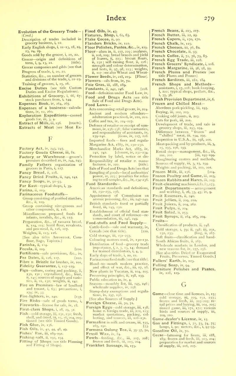 Evolution of the Grocery Trade— \Cont.) Description of trades included in grocery business, i, 22. Early English shops, i, 11-13, 18, 19, 23, 24, 29. Goods sold by the grocer, i, 21, 22. Grocer—origin and definitions of term, i, 9, 13, 21. [title). Grocer companies and gilds (see that Progress of trade, i, 20, 21. Statistics, &c., on number of grocers and divisions of the trade, i, 21-23. Training of grocers, i, 15, 16. Excise Duties (see title Custom Duties and Excise Regulations). Exhibitions of Grocery, i, 66, 67; stock purchases from, i, 144. Expenses Book, iv, 264, 265. Expenses of a business—calcula- tions, iv, 12, 260. Exploration Expeditions—canned goods for, iii, 3, 4. Extract of Milk, iii, 156. [tracts). Extracts of Meat (see Meat Ex- F Factory Act, iv, 243, 245. Factory Gouda Cheese, iii, 81. Factory or Warehouse—grocer’s premises described as, iv, 244, 245. Family Fathers organization of grocers in Paris, i, 117. Fancy Bread, ii, 228. Fancy Dried Fruits, ii, 140, 141. Fancy Soaps, iv, 90-93. Far East—typical shops, i, 39. Farina, ii, 119. Farinaceous Foodstuffs— Group consisting of purified starches, &c., ii, 109. Group containing nitrogenous and other compounds, ii, 116. Miscellaneous prepared foods for infants, invalids, &c., ii, 117. Preparation, &c., of cassava bread, ii, 114, 115; lentil flour, revalenta, and pea-meal, ii, 116, 117. Weights, ii, 115, 116. [See also titles Arrowroot, Corn- flour, Sago, Tapioca.] Farinha, ii, 114. Fecula, ii, 119. [220. Fertilizers—sale provisions, &c., iv, Fez Dates, ii, 126, 127. [102. Fibre v. Bristle for brushes, iv, 101, Fidelity Guarantee, i, 127-129. Figs—culture, curing and packing, ii, 130, 131 ; crystallized, &c., fruit, ii, 141; sources of supply and varie- ties, ii, 21, 132; weights, ii, 142. Fire on Premises—law of landlord and tenant, i, 63 ; precautions, i, 174; iv, 33. Fire-lighters, iv, 140. [157. Fire Risks—sale of goods terms, i, Fireworks—license for sale, iv, 18. First-class Shops, i, 28, 29, 3T. Fish—cold storage, iii, 231,232; fresh, shell, and dried, iii, 15, 16, 204, 205; tinned (see title Tinned Goods). Fish Glue, iv, 136. Fish Oils, iv, 42, 44, 48, 49. Fishes’ Roe, iii, 189-191. Fishing-salt, ii, 192, 194. Fitting of Shops (see title Planning and Fitting of Shops). Fixed Oils, iv, 43. Fixtures, Shop, i, 62, 63. Flake Cocoa, ii, 90. Flanders Bricks, iv, 122. Floor Polishes, Pastes, &c., iv, 129. Flour—alum in, ii, 227, 229; analyses, ii, 108, 109; bread brands and yield of loaves, ii, 223; biscuit flours, ii, 231; self-raising flour, ii, 226; strength and colour determination, and tests, ii, 97, 98, 223 ; weights, ii, 107 (see also Wheat and Wheat- Flower Seeds, iv, 218, 219. [Flour). Flowers—oils from, iv, 72. Foie Gras, iii, 188, 189. Fondants, ii, 242, 246. [228. Food—definition under Food Law, iv, Food and Drugs Acts isee title Sale of Food and Drugs Acts). Food Laws— Acts concerning retail grocer, iv, 224. Ancient and modern offenders— adulteration practised, iv, 221, 222. Coffee and tea, iv, 224-227. Defence of retailer on receipt of sum- mons, iv, 236-238 ; false warranties, and responsibility of assistants, iv, 239-241. [tions, iv, 227, 228. Imported foods — fines and regula- Margarine Act, 1887, iv, 230-232. Merchandise Marks Act, 1887, iv, 241, 242. [closure, iv, 232-234. Protection by label, notice or dis- Responsibility of retailer v. manu- facturer, iv, 222. [title). Sale of Food and Drugs Acts (see that Sampling of goods—local authorities’ power, iv, 223 ; penalties for refus- ing to sell samples, &c., iv, 234-236. Food Standards— American standards and definitions, iii, 250-255, 256. Appointment of Commission on arsenic poisoning, &c., iii, 247-249. British standards fixed or partially fixed, iii, 249, 250. Establishment of official food stan- dards, and court of reference—re- commendation, iii, 248, 249. Food-stuffs and Food Supply— Cattle-foods—sale and warranty, iv, Cereals (see that title). [220. Cold storage, iii, 231-233. Colouring matters used, iv, 130-132. Distribution of food—grocery trade importance, i, 2, 3, 13, 14; demand for trained distributors, i, 4, 5. Early days of trade, i, 10, 11. Farinaceous foodstuffs (see that title). Hand - to - mouth modern practice, and effect of war, &c., iii, 17, 18. New plants in Yucatan, ii, 104, 105. Preserving principles, ii, 198, 199. Public education in, iv, 4. Seasons—monthly list, iii, 245, 246 ; wholesale supplies, iv, 258. Stamp-duty exemptions and regula- tions, iv, 197, 198. [See also Sources of Supply.] Foreign Cheese, iii, 70, 71. Foreign Eggs—cold storage, iii, 138; home v. foreign trade, iii, 122, 123; market quotations, packing, col- lecting, and sources, iii, 128-131. Formaline in milk and cream, iii, 155, 165,191. [53. Formosa Oolong Tea, ii, 35-37, 50, Fossil Wax, iv, 84. Fowls—feeding, &c., iii, 207, 208; frozen and fresh, iii, 203, 204. Frankfort Sausage, iii, 173. French Beans, ii, 213, 217. French Butter, iii, 12, 29. French Capers, ii, 170, 171. French Chalk, iv, 123. French Cheeses, iii, 76, 82. French Chocolate, ii, 93. French Coffee, ii, 72, 78, 79, 83. French Egg Trade, iii, 128. French Grocers’ Syndicate, i, 118. French Margarine, iii, 56, 58, 59. French Plums and Prunes (see title Plums and Prunes). French Sardines, iii, 182, 184. French Shops and Methods— assistants, i, 17, 118; book-keeping, i, 222; typical shops, pedlars, &c., i. 35, 36- Fresh Provision Department, iv, 6. Frozen and Chilled Meat— Aberdeen pork-pickling, iii, 193. Buying, iii, 202, 203. Cooking odd joints, ii, 203. Cuts for pork, iii, 201. Development of trade, and sale in grocery shops, iii, 193, 194. Difference between “frozen” and “chilled” meat, iii, 194, 195. Inspection in U.S.A., iii, 198, 201. Meat-packing and by-products, iii, 3, 15, 195, 196, 199. Retail shops—management, &c., iii, 201, 202. [iii, 195-199. Slaughtering centres and methods, Sources of supply, iii, 3, 15, 194. Weights and packing, iii, 200, 201. Frozen Milk, iii, 156. [204. Frozen Poultry and Game, iii, 203, Frozen Rabbits and Hares, iii, 203. Fruit-cleaning machines, 1,82,83,173. Fruit Departments — arrangement and working, i, 26, 33, 45; iv, 9. Fruit Essences, ii, 240. Fruit Jellies, ii, 209, 210. Fruit Juices, ii, 204, 262. Fruit Pulps, ii, 204. Fruit Salad, ii, 253. Fruit Syrups, ii, 164, 165, 204. Fruits— Classification of products, ii, 248. Cold storage, i, 79; ii, 248; iii, 231, 232, 233. [ling, ii, 267. Soft fruits—classification and hand- South African fruits, ii, 267. Wholesale markets in London, and new seasons for, iv, 257, 258. [See also titles Dried or Evaporated Fruits, Preserves, Tinned Goods.] Fullers’ Earth, iv, 123. Fulling Soap, iv, 94. Furniture Polishes and Pastes, iv, 128, 129. G Game—close time and licenses, iv, 15; cold storage, iii, 229, 231, 233; frozen and fresh, iii, 203-205; re- tail prices and buying, iii, 204, 205; tinned game, iii, 171, 172; various birds and sources of supply, iii, 209, 210. Game-dealer’s License, iv, 15. Gas and Fittings, i, 72, 73, 74, 75; lamps, i, 90; meters, &c., i, 93-95. Gasoline Oil, iv, 70. Geese—fattening for livers, iii, 188, 189; frozen and fresh, iii, 203, 204; preparation for market and sources of supply, iii, 206, 207.